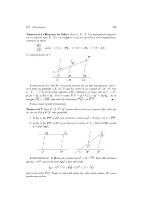 6.2. Homotecias                                                           143

Teorema 6.6 (Teorema de Tales) Sean L, M , N tres hiperplanos paralelos
en un espacio af´ E. Si r es cualquier recta no paralela a estos hiperplanos,
                 ın
entonces la raz´n
               o
         −−
          →
         PQ
         − , donde r ∩ L = {P }, r ∩ M = {Q}, r ∩ N = {R},
          →
         PR
es independiente de r.
                                                           R
                                                    ✦¤✦    ✦
                                 ¤          ¤
                                ¤           ¤Q  ✦✦ ¤
                               ¤           ¤✦✦✦          ¤
                               ¤  ✦✦     ¤             ¤
                              ¤P ✦ ¤
                              ✦✦                      ¤
                         r ✦¤
                         ✦             ¤            ¤
                         r ¤P         ¤Q           ¤R
                            ¤       ¤             ¤
                           ¤L      ¤M            ¤N

    Demostracion: Sea W el espacio director de los tres hiperplanos. Sea r
                 ´
otra recta no paralela a L, M , N que los corte en los puntos P , Q , R . Sea
p : E −→ r la proyecci´n paralela a W . Entonces es claro que p(P ) = P ,
                         o
                                     −→−         −→     −−
                                                         −→       −−
                                                                   →
p(Q) = Q , p(R) = R . Por lo tanto P R = p(P R) y P Q = p(P Q). Si se
        −−
         →      −→                          −−
                                            −→        −→
                                                       −
cumple P Q = α P R, aplicando p obtenemos P Q = α P R .
   Como consecuencia obtenemos:

Teorema 6.7 Sean P , Q, P , Q puntos distintos de un espacio af´ tales que
                                                                   ın
las rectas P Q y P Q sean paralelas.
                                                                         −→
                                                                          −
   1. Si las rectas P P y QQ son paralelas, entonces Q = Tv (Q), con v = P P .
  2. Si las rectas P P y QQ se cortan en O, entonces Q = H(O, k)(Q), donde
          −→ −
           −     −
                 →
     k = OP OP .

                ¤                       ¤                    ¤         ¤✚
                                                                       ✚
                ¤Q                     ¤Q                   ¤   ✚¤Q
                    ¤                 ¤                    ¤✚ ¤
                   ¤                 ¤               ¤    ✚          ¤
                                                        ✚
                 ¤                 ¤               ¤
                                                   ✚                ¤
                ¤                ¤              ✚¤ Q              ¤
              ¤                 ¤              ✚
                                             ✚ ¤¤
                                                                ¤
             ¤                ¤           ✚                   ¤
            ¤P               ¤P         ✚ O      ¤P          ¤P
                                                       −→
                                                        −
   Demostracion: 1) Hemos de probar que Q = Q+ P P . Para ello notamos
                      ´
        −→
         −
que Q + P P est´ en la recta QQ y por otro lado
                      a
                         −→
                          −       −
                                  −→ −→ −       −
                                                −→
                     Q + PP = P + PQ + PP = P + PQ

est´ en la recta P Q , luego se trata del punto de corte entre ambas, Q , como
   a
quer´ıamos probar.
 
