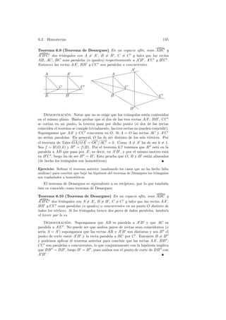 6.2. Homotecias                                                                   145

Teorema 6.9 (Teorema de Desargues) En un espacio af´ sean ABC y
                                                          ın,
A B C dos tri´ngulos con A = A , B = B , C = C y tales que las rectas
               a
AB, AC, BC sean paralelas (o iguales) respectivamente a A B , A C y B C .
Entonces las rectas AA , BB y CC son paralelas o concurrentes.
                                                     A✥
                                                    ✥✥
    A            A                        A✥✥✥✥ ❅
                                    ✥✥✥
    ❅             ❅           ✥✥✥
                                         ❅             ❅
      ❅             ❅         ❜            ❅             ❅
                               ❜       
         ❅ C          ❅ C         ❜        C ❅             ❅
          ❅           ❅             ❜           ❅
    ✏ ✏✏  ✏
                  ✏ ✏✏✏                ❜ ✏✏✏ 
                                                ✏               ❅
                                         ❜                 ❅
    B            B                       B❜                    C
                                              ❜                   ❅ 
                                                ❜                ✏✏ 
                                                  ❜           ✏✏
                                                    ❜ ✏✏✏
                                                    B❜ ❜
    Demostracion: Notar que no se exige que los tri´ngulos est´n contenidos
                  ´                                      a         e
en el mismo plano. Basta probar que si dos de las tres rectas AA , BB , CC
se cortan en un punto, la tercera pasa por dicho punto (si dos de las rectas
coinciden el teorema se cumple trivialmente, las tres rectas no pueden coincidir).
Supongamos que AA y CC concurren en O. Si A = O las rectas AC y A C
no ser´ paralelas. En general, O ha de ser distinto de los seis v´rtices. Por
       ıan                                                           e
                    − −→ − −→
                      → −         − −
                                   →
el teorema de Tales OA OA = OC AC = k. Como A = A ha de ser k = 1.
Sea f = H(O, k) y B = f (B). Por el teorema 6.7 tenemos que B est´ en la  a
paralela a AB que pasa por A , es decir, en A B , y por el mismo motivo est´    a
en B C , luego ha de ser B = B . Esto prueba que O, B y B est´n alineados
                                                                     a
(de hecho los tri´ngulos son homot´ticos).
                 a                  e

Ejercicio: Reﬁnar el teorema anterior (analizando los casos que no ha hecho falta
analizar) para concluir que bajo las hip´tesis del teorema de Desargues los tri´ngulos
                                        o                                      a
son trasladados u homot´ticos.
                         e
    El teorema de Desargues es equivalente a su rec´
                                                   ıproco, por lo que tambi´n
                                                                           e
´ste es conocido como teorema de Desargues:
e

Teorema 6.10 (Teorema de Desargues) En un espacio af´ sean ABC y ın,
A B C dos tri´ngulos con A = A , B = B , C = C y tales que las rectas AA ,
                a
BB y CC sean paralelas (o iguales) o concurrentes en un punto O distinto de
todos los v´rtices. Si los tri´ngulos tienen dos pares de lados paralelos, tambi´n
           e                  a                                                 e
el tercer par lo es.
    Demostracion: Supongamos que AB es paralela a A B y que AC es
                 ´
paralela a A C . No puede ser que ambos pares de rectas sean coincidentes (o
ser´ A = A ) supongamos que las rectas AB y A B son distintas y sea B el
   ıa
punto de corte entre A B y la recta paralela a BC por C . Entonces B = B
y podemos aplicar el teorema anterior para concluir que las rectas AA , BB ,
CC son paralelas o concurrentes, lo que conjuntamente con la hip´tesis implica
                                                                o
que BB = BB , luego B = B , pues ambos son el punto de corte de BB con
AB.
 