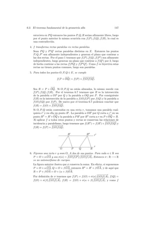 6.3. El teorema fundamental de la geometr´ af´
                                         ıa ın                                  147

     estuviera en P Q entonces los puntos P, Q, R ser´ af´
                                                     ıan ınmente libres, luego
     por el punto anterior lo mismo ocurrir´ con f (P ), f (Q), f (R), lo cual es
                                            ıa
     una contradicci´n.
                     o

  4. f transforma rectas paralelas en rectas paralelas.
     Sean P Q y P Q rectas paralelas distintas en E. Entonces los puntos
     P, Q, P son af´ ınmente independientes y generan el plano que contiene a
     las dos rectas. Por el paso 1 tenemos que f (P ), f (Q), f (P ) son af´
                                                                           ınmente
     independientes, luego generan un plano que contiene a f (Q ) por 2, luego
     de hecho contiene a las rectas f [P Q] y f [P Q ]. Como f es biyectiva estas
     rectas no tienen puntos comunes, luego son paralelas.

  5. Para todos los puntos O, P, Q ∈ E, se cumple
                                 −→
                                  −             −−−→
                                                  −−−
                          f (P + OQ) = f (P ) + f (O)f (Q).


                       −→
                        −
     Sea R = P + OQ. Si O, P, Q no est´n alineados, lo mismo sucede con
                                              a
     f (P ), f (Q), f (R). Por el teorema 6.7 tenemos que R es la intersecci´n   o
     de la paralela a OP por Q y la paralela a OQ por P . Por consiguiente
     f (R) es la intersecci´n de la paralela a f (O)f (P ) por f (Q) y la paralela a
                           o
     f (O)f (Q) por f (P ). De nuevo por el teorema 6.7 podemos concluir que
                        −−−→
                         −−−
     f (R) = f (O) + f (O)f (Q).
     Si O, P, Q est´n contenidos en una recta r, tomamos una paralela cual-
                    a
     quiera r y en ella un punto R . La paralela a OR por Q corta a r en un
                        −→
                         −                                            −→
                                                                       −
     punto R = R + OQ y la paralela a P R por R corta a r en P + OQ = R.
     Al aplicar f a todos estos puntos y rectas se conservan las relaciones de
                                                                   −−−→
                                                                     −−−
     incidencia y paralelismo, luego tenemos que f (R ) = f (R ) + f (O)f (Q) y
                      −−−→
                        −−−
     f (R) = f (P ) + f (O)f (Q).

                                  R                 R     r
                                 ✡❇
                                 ✡                 ✡❇
                                                   ✡
                                ✡ ❇               ✡ ❇
                               ✡    ❇            ✡    ❇
                             ✡        ❇
                                      ❇        ✡        ❇ r
                                                        ❇
                             O        P        Q        R
  6. Fijemos una recta r y sean O, A dos de sus puntos. Para cada α ∈ R sea
               −→                −−−→ −−−→
                                   −−−       −−−
     P = O + α OA y sea σ(α) = f (O)f (P )/f (O)f (A), Entonces σ : R −→ R
     es un automorﬁsmo de cuerpos.
     La ﬁgura anterior ilustra que σ conserva la suma. En efecto, si suponemos
                −→               −→                         −→
     P = O + α OA, Q = O + β OA, entonces R = R + β OA, y de aqu´ que     ı
                −→                 − →
     R = P + β OA = O + (α + β)OA.
                                                            −−−→
                                                             −−−
     Por deﬁnici´n de σ tenemos que f (P ) = f (O) + σ(α) f (O)f (A), f (Q) =
                o
                  −−−→
                   −−−                                  −−−→
                                                          −−−
     f (O) + σ(β) f (O)f (A), f (R) = f (O) + σ(α + β) f (O)f (A), y como f
 