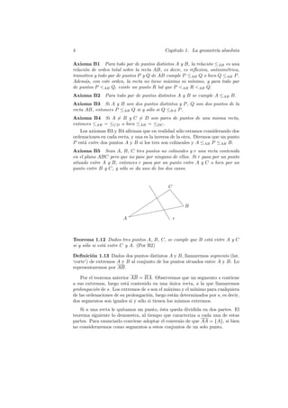 4                                           Cap´
                                               ıtulo 1. La geometr´ absoluta
                                                                  ıa

Axioma B1 Para todo par de puntos distintos A y B, la relaci´n ≤AB es una
                                                                 o
relaci´n de orden total sobre la recta AB, es decir, es reﬂexiva, antisim´trica,
      o                                                                  e
transitiva y todo par de puntos P y Q de AB cumple P ≤AB Q o bien Q ≤AB P .
Adem´s, con este orden, la recta no tiene m´ximo ni m´
      a                                      a           ınimo, y para todo par
de puntos P <AB Q, existe un punto R tal que P <AB R <AB Q.
Axioma B2      Para todo par de puntos distintos A y B se cumple A ≤AB B.
Axioma B3 Si A y B son dos puntos distintos y P , Q son dos puntos de la
recta AB, entonces P ≤AB Q si y s´lo si Q ≤BA P .
                                 o
Axioma B4 Si A = B y C = D son pares de puntos de una misma recta,
entonces ≤AB = ≤CD o bien ≤AB = ≤DC .
   Los axiomas B3 y B4 aﬁrman que en realidad s´lo estamos considerando dos
                                                    o
ordenaciones en cada recta, y una es la inversa de la otra. Diremos que un punto
P est´ entre dos puntos A y B si los tres son colineales y A ≤AB P ≤AB B.
     a
Axioma B5 Sean A, B, C tres puntos no colineales y r una recta contenida
en el plano ABC pero que no pase por ninguno de ellos. Si r pasa por un punto
situado entre A y B, entonces r pasa por un punto entre A y C o bien por un
punto entre B y C, y s´lo se da uno de los dos casos.
                      o



                                     ❚  C
                                       ✑
                                  ❚ ✑✑ ❡
                                  ✑❚      ❡
                                 ✑ ❚        ❡
                                            ❡
                               ✑            ✥
                                          ✥✥ B
                             ✑      ✥✥✥
                                 ✥✥ ❚
                                     ❚
                            ✑ ✥
                          ✥✥✥
                          ✑
                        A              ❚ r



Teorema 1.12 Dados tres puntos A, B, C, se cumple que B est´ entre A y C
                                                           a
si y s´lo si est´ entre C y A. (Por B2)
      o         a

Deﬁnici´n 1.13 Dados dos puntos distintos A y B, llamaremos segmento (lat.
          o
‘corte’) de extremos A y B al conjunto de los puntos situados entre A y B. Lo
representaremos por AB.

    Por el teorema anterior AB = BA. Observemos que un segmento s contiene
a sus extremos, luego est´ contenido en una unica recta, a la que llamaremos
                          a                     ´
prolongaci´n de s. Los extremos de s son el m´ximo y el m´
           o                                   a          ınimo para cualquiera
de las ordenaciones de su prolongaci´n, luego est´n determinados por s, es decir,
                                    o             a
dos segmentos son iguales si y s´lo si tienen los mismos extremos.
                                o
   Si a una recta le quitamos un punto, ´sta queda dividida en dos partes. El
                                        e
teorema siguiente lo demuestra, al tiempo que caracteriza a cada una de estas
partes. Para enunciarlo conviene adoptar el convenio de que AA = {A}, si bien
no consideraremos como segmentos a estos conjuntos de un solo punto.
 