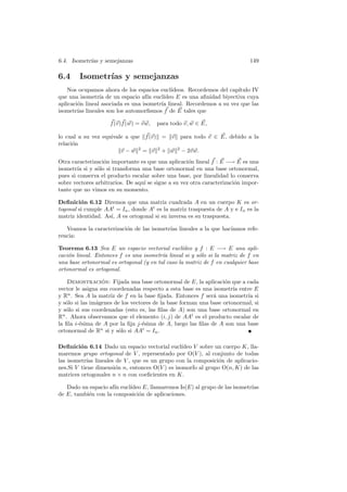 6.4. Isometr´ y semejanzas
            ıas                                                              149

6.4     Isometr´ y semejanzas
               ıas
    Nos ocupamos ahora de los espacios eucl´ ıdeos. Recordemos del cap´
                                                                      ıtulo IV
que una isometr´ de un espacio af´ eucl´
                 ıa                 ın    ıdeo E es una aﬁnidad biyectiva cuya
aplicaci´n lineal asociada es una isometr´ lineal. Recordemos a su vez que las
        o                                ıa
isometr´ lineales son los automorﬁsmos f de E tales que
        ıas

                    f (v)f (w) = v w,   para todo v, w ∈ E,

lo cual a su vez equivale a que f (v) = v para todo v ∈ E, debido a la
relaci´n
      o
                        v − w 2 = v 2 + w 2 − 2v w.
Otra caracterizaci´n importante es que una aplicaci´n lineal f : E −→ E es una
                  o                                  o
isometr´ si y s´lo si transforma una base ortonormal en una base ortonormal,
        ıa      o
pues si conserva el producto escalar sobre una base, por linealidad lo conserva
sobre vectores arbitrarios. De aqu´ se sigue a su vez otra caracterizaci´n impor-
                                  ı                                     o
tante que no vimos en su momento.

Deﬁnici´n 6.12 Diremos que una matriz cuadrada A en un cuerpo K es or-
         o
togonal si cumple AAt = In , donde At es la matriz traspuesta de A y e In es la
matriz identidad. As´ A es ortogonal si su inversa es su traspuesta.
                    ı,

   Veamos la caracterizaci´n de las isometr´ lineales a la que hac´
                          o                ıas                    ıamos refe-
rencia:

Teorema 6.13 Sea E un espacio vectorial eucl´     ıdeo y f : E −→ E una apli-
caci´n lineal. Entonces f es una isometr´ lineal si y s´lo si la matriz de f en
    o                                    ıa             o
una base ortonormal es ortogonal (y en tal caso la matriz de f en cualquier base
ortonormal es ortogonal.

    Demostracion: Fijada una base ortonormal de E, la aplicaci´n que a cada
                  ´                                               o
vector le asigna sus coordenadas respecto a esta base es una isometr´ entre E
                                                                      ıa
y Rn . Sea A la matriz de f en la base ﬁjada. Entonces f ser´ una isometr´ si
                                                              a            ıa
y s´lo si las im´genes de los vectores de la base forman una base ortonormal, si
   o            a
y s´lo si sus coordenadas (esto es, las ﬁlas de A) son una base ortonormal en
   o
Rn . Ahora observamos que el elemento (i, j) de AAt es el producto escalar de
la ﬁla i-´sima de A por la ﬁja j-´sima de A, luego las ﬁlas de A son una base
         e                        e
ortonormal de Rn si y s´lo si AAt = In .
                         o

Deﬁnici´n 6.14 Dado un espacio vectorial eucl´
         o                                       ıdeo V sobre un cuerpo K, lla-
maremos grupo ortogonal de V , representado por O(V ), al conjunto de todas
las isometr´ lineales de V , que es un grupo con la composici´n de aplicacio-
           ıas                                                 o
nes.Si V tiene dimensi´n n, entonces O(V ) es isomorfo al grupo O(n, K) de las
                      o
matrices ortogonales n × n con coeﬁcientes en K.

   Dado un espacio af´ eucl´
                     ın    ıdeo E, llamaremos Is(E) al grupo de las isometr´
                                                                           ıas
de E, tambi´n con la composici´n de aplicaciones.
           e                  o
 