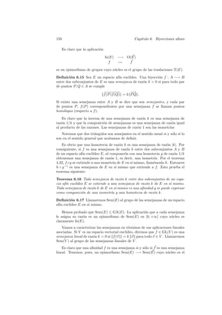 150                                             Cap´
                                                   ıtulo 6. Biyecciones aﬁnes

   Es claro que la aplicaci´n
                           o

                                Is(E) −→ O(E)
                                  f   →   f

es un epimorﬁsmo de grupos cuyo n´cleo es el grupo de las traslaciones T(E).
                                 u

Deﬁnici´n 6.15 Sea E un espacio af´ eucl´
         o                            ın    ıdeo. Una biyecci´n f : A −→ B
                                                             o
entre dos subconjuntos de E es una semejanza de raz´n k  0 si para todo par
                                                   o
de puntos P, Q ∈ A se cumple
                            −−−→
                              −−−            −
                                             −→
                            f (P )f (Q) = k P Q .

Si existe una semejanza entre A y B se dice que son semejantes, y cada par
de puntos P , f (P ) correspondientes por una semejanza f se llaman puntos
hom´logos (respecto a f ).
    o

    Es claro que la inversa de una semejanza de raz´n k es una semejanza de
                                                   o
raz´n 1/k y que la composici´n de semejanzas es una semejanza de raz´n igual
   o                         o                                         o
al producto de las razones. Las semejanzas de raz´n 1 son las isometr´
                                                 o                   ıas
   Notemos que dos tri´ngulos son semejantes en el sentido usual si y s´lo si lo
                        a                                              o
son en el sentido general que acabamos de deﬁnir.
    Es obvio que una homotecia de raz´n k es una semejanza de raz´n |k|. Por
                                         o                          o
consiguiente, si f es una semejanza de raz´n k entre dos subconjuntos A y B
                                            o
de un espacio af´ eucl´
                 ın     ıdeo E, al componerla con una homotecia g de raz´n 1/k
                                                                        o
obtenemos una semejanza de raz´n 1, es decir, una isometr´ Por el teorema
                                   o                         ıa.
4.22, f ◦g se extiende a una isometr´ de E en s´ mismo, llam´mosla h. Entonces
                                     ıa        ı            e
h ◦ g −1 es una semejanza de E en s´ mismo que extiende a f . Esto prueba el
                                       ı
teorema siguiente:

Teorema 6.16 Toda semejanza de raz´n k entre dos subconjuntos de un espa-
                                      o
cio af´ eucl´
      ın    ıdeo E se extiende a una semejanza de raz´n k de E en s´ mismo.
                                                     o              ı
Toda semejanza de raz´n k de E en s´ mismo es una aﬁnidad y se puede expresar
                     o              ı
como composici´n de una isometr´ y una homotecia de raz´n k.
               o                 ıa                      o

Deﬁnici´n 6.17 Llamaremos Sem(E) al grupo de las semejanzas de un espacio
         o
af´ eucl´
  ın    ıdeo E en s´ mismo.
                   ı

    Hemos probado que Sem(E) ≤ GA(E). La aplicaci´n que a cada semejanza
                                                 o
le asigna su raz´n es un epimorﬁsmo de Sem(E) en ]0, +∞[ cuyo n´cleo es
                o                                                u
claramente Is(E).
   Vamos a caracterizar las semejanzas en t´rminos de sus aplicaciones lineales
                                              e
                                            ıdeo, diremos que f ∈ GL(V ) es una
asociadas. Si V es un espacio vectorial eucl´
semejanza lineal de raz´n k  0 si f (v) = k v para todo v ∈ V . Llamaremos
                       o
Sem(V ) al grupo de las semejanzas lineales de V .
    Es claro que una aﬁnidad f es una semejanza si y s´lo si f es una semejanza
                                                      o
lineal. Tenemos, pues, un epimorﬁsmo Sem(E) −→ Sem(E) cuyo n´cleo es el
                                                                      u
 
