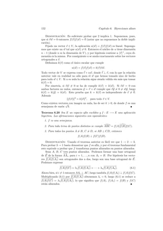 152                                             Cap´
                                                   ıtulo 6. Biyecciones aﬁnes

   Demostracion: Es suﬁciente probar que 2 implica 1. Suponemos, pues,
                 ´
que si v w = 0 entonces f (v)f (w) = 0 (notar que no suponemos la doble impli-
caci´n).
    o
   Fijado un vector v ∈ V , la aplicaci´n u(w) = f (v)f (w) es lineal. Suponga-
                                       o
mos que existe un w tal que u(w) = 0. Entonces el n´cleo de u tiene dimensi´n
                                                     u                       o
                                                                     ⊥
n − 1 (donde n es la dimensi´n de V ), y por hip´tesis contiene a v , cuya di-
                             o                  o
mensi´n es la misma. Por consiguiente u se anula exactamente sobre los vectores
      o
ortogonales a v.
   Deﬁnimos k(v) como el unico escalar que cumple
                            ´
                         u(w) = f (v)f (w) = k(v)v w.
Todo vector de V se expresa como t + αw, donde t ⊥ v, con lo que la relaci´n  o
anterior vale en realidad no s´lo para el w que hemos tomado sino de hecho
                               o
para todo w ∈ V . Si u es nula la relaci´n sigue siendo v´lida sin m´s que tomar
                                        o                a          a
k(v) = 0.
   Por simetr´ si v w = 0 se ha de cumplir k(v) = k(w). Si v w = 0 con
               ıa,
ambos factores no nulos, entonces y = v + w cumple que vy = 0 = wy, luego
k(v) = k(y) = k(w). Esto prueba que k = k(v) es independiente de v = 0.
Adem´sa
                       f (v) 2 = k v 2 , para todo v ∈ V.
Como existen vectores con imagen no nula, ha de ser k  0, de donde f es una
                   √
semejanza de raz´n k.
                o

Teorema 6.20 Sea E un espacio af´ eucl´
                                    ın     ıdeo y f : E −→ E una aplicaci´n
                                                                         o
biyectiva. Las aﬁrmaciones siguientes son equivalentes:
  1. f es una semejanza.

  2. Para toda terna de puntos distintos se cumple ABC = f (A)f (B)f (C).
  3. Para todos los puntos A = B, C = D, si AB ⊥ CD, entonces
                              f (A)f (B) ⊥ f (C)f (D).

    Demostracion: Usando el teorema anterior es f´cil ver que 1 → 2 → 3.
                   ´                                          a
Para probar 3 → 1 basta demostrar que f es af´ y por el teorema fundamental
                                                     ın,
esto equivale a probar que f transforma puntos alineados en puntos alineados.
    Sean A, B, C tres puntos alineados. Podemos formar una base ortogonal
                    −→
de E de la forma AAi , para i = 1, . . ., n con A1 = B. Por hip´tesis los vecto-
                                                                       o
    −− − −
     − − −→
res f (A)f (Ai ) son ortogonales dos a dos, luego son una base ortogonal de E.
Podemos expresar
                 −−−→
                  −−−            −− − −
                                  − − −→                   −−−−
                                                            −−−→
                 f (A)f (C) = λ1 f (A)f (A1 ) + · · · + λn f (A)f (An ).   (6.1)
Ahora bien, si i = 1 entonces AAi ⊥ AC, luego tambi´n f (A)f (Ai ) ⊥ f (A)f (C).
                                                     e
                          −− − −
                          − − −→
Multiplicando (6.1) por f (A)f (Ai ) obtenemos λi = 0, luego (6.1) se reduce a
−−−→
 −−−             −− − −
                  − − −→
f (A)f (C) = λ1 f (A)f (A1 ), lo que signiﬁca que f (A), f (A1 ) = f (B) y f (C)
est´n alineados.
   a
 