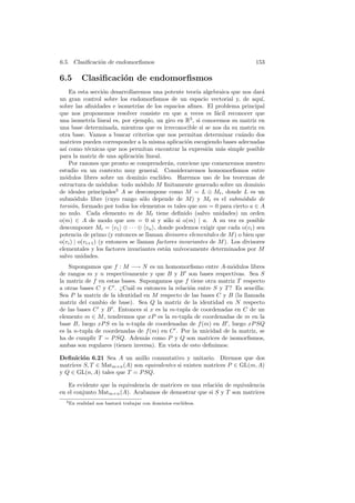 6.5. Clasiﬁcaci´n de endomorﬁsmos
               o                                                               153

6.5        Clasiﬁcaci´n de endomorﬁsmos
                     o
    En esta secci´n desarrollaremos una potente teor´ algebraica que nos dar´
                    o                                   ıa                       a
un gran control sobre los endomorﬁsmos de un espacio vectorial y, de aqu´        ı,
sobre las aﬁnidades e isometr´ de los espacios aﬁnes. El problema principal
                                 ıas
que nos proponemos resolver consiste en que a veces es f´cil reconocer que
                                                               a
una isometr´ lineal es, por ejemplo, un giro en R3 , si conocemos su matriz en
               ıa
una base determinada, mientras que es irreconocible si se nos da su matriz en
otra base. Vamos a buscar criterios que nos permitan determinar cu´ndo dos
                                                                        a
matrices pueden corresponder a la misma aplicaci´n escogiendo bases adecuadas
                                                    o
as´ como t´cnicas que nos permitan encontrar la expresi´n m´s simple posible
  ı          e                                              o    a
para la matriz de una aplicaci´n lineal.
                                 o
    Por razones que pronto se comprender´n, conviene que comencemos nuestro
                                             a
estudio en un contexto muy general. Consideraremos homomorﬁsmos entre
m´dulos libres sobre un dominio eucl´
  o                                       ıdeo. Haremos uso de los teoremas de
estructura de m´dulos: todo m´dulo M ﬁnitamente generado sobre un dominio
                   o               o
de ideales principales3 A se descompone como M = L ⊕ Mt , donde L es un
subm´dulo libre (cuyo rango s´lo depende de M ) y Mt es el subm´dulo de
       o                            o                                    o
torsi´n, formado por todos los elementos m tales que am = 0 para cierto a ∈ A
      o
no nulo. Cada elemento m de Mt tiene deﬁnido (salvo unidades) un orden
o(m) ∈ A de modo que am = 0 si y s´lo si o(m) | a. A su vez es posible
                                            o
descomponer Mt = v1 ⊕ · · · ⊕ vn , donde podemos exigir que cada o(vi ) sea
potencia de primo (y entonces se llaman divisores elementales de M ) o bien que
o(vi ) | o(vi+1 ) (y entonces se llaman factores invariantes de M ). Los divisores
elementales y los factores invariantes est´n un´
                                            a    ıvocamente determinados por M
salvo unidades.
    Supongamos que f : M −→ N es un homomorﬁsmo entre A-m´dulos libres
                                                                 o
de rangos m y n respectivamente y que B y B son bases respectivas. Sea S
la matriz de f en estas bases. Supongamos que f tiene otra matriz T respecto
a otras bases C y C . ¿Cu´l es entonces la relaci´n entre S y T ? Es sencilla:
                           a                      o
Sea P la matriz de la identidad en M respecto de las bases C y B (la llamada
matriz del cambio de base). Sea Q la matriz de la identidad en N respecto
de las bases C y B . Entonces si x es la m-tupla de coordenadas en C de un
elemento m ∈ M , tendremos que xP es la m-tupla de coordenadas de m en la
base B, luego xP S es la n-tupla de coordenadas de f (m) en B , luego xP SQ
es la n-tupla de coordenadas de f (m) en C . Por la unicidad de la matriz, se
ha de cumplir T = P SQ. Adem´s como P y Q son matrices de isomorﬁsmos,
                                 a
ambas son regulares (tienen inversa). En vista de esto deﬁnimos:

Deﬁnici´n 6.21 Sea A un anillo conmutativo y unitario. Diremos que dos
        o
matrices S, T ∈ Matm×n (A) son equivalentes si existen matrices P ∈ GL(m, A)
y Q ∈ GL(n, A) tales que T = P SQ.

   Es evidente que la equivalencia de matrices es una relaci´n de equivalencia
                                                            o
en el conjunto Matm×n (A). Acabamos de demostrar que si S y T son matrices
  3 En   realidad nos bastar´ trabajar con dominios eucl´
                            a                           ıdeos.
 