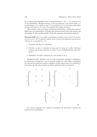 154                                                                            Cap´
                                                                                  ıtulo 6. Biyecciones aﬁnes

de un mismo homomorﬁsmo entre A-m´dulos libres f : M −→ N , entonces S y
                                         o
T son equivalentes. Rec´  ıprocamente, si S es la matriz de f en ciertas bases y T
es equivalente a S, es f´cil ver que T es la matriz de f en otras bases adecuadas
                        a
(las que convierten a P y Q en las matrices del cambio de base).
    Ahora vamos a dar un criterio sencillo para determinar cu´ndo dos matrices
                                                                a
dadas son o no equivalentes, al tiempo que encontraremos para cada matriz una
equivalente lo m´s sencilla posible. Para ello usaremos el resultado siguiente:
                 a

Teorema 6.22 Sea A un anillo conmutativo y unitario y sean S y T dos matri-
ces m×n en A. Si T resulta de realizar sobre S una de las siguientes operaciones,
entonces T es equivalente a S:

  1. Permutar dos ﬁlas (o columnas).

  2. Cambiar la ﬁla (o columna) j-´sima por la suma de la ﬁla (columna)
                                    e
     j-´sima m´s la ﬁla (columna) k-´sima (k = j) multiplicada por una cons-
       e      a                     e
     tante r.

  3. Multiplicar una ﬁla (columna) por una unidad u de A.

   Demostracion: Realizar una de estas operaciones equivale a multiplicar
                  ´
la matriz por la izquierda o por la derecha (seg´n sea sobre ﬁlas o columnas)
                                                  u
por una de las siguientes matrices regulares (todas tienen unos en la diagonal y
ceros fuera de ella salvo cuando se indica expl´
                                               ıcitamente lo contrario):

                       j            k                                                                      k
                                                                                                                              
          1                                                               1
                                                                              ..                                                
             ..                                                                  .                                            
                  .                                                                                                           
                                                                                       ..
   j                  0            1                            j
                                                                                             .            r                     
                                                                                                                                 
                                                                                                                              
                          ..                            ,                                      ..                             ,
                               .                                                                    .                         
                                                                                                        ..                    
   k                  1            0                                                                         .                
                                       ..                                                                                     
                                            .                                                                    ..           
                                                                                                                         .
                                                     1                                                                       1

                                                                  j
                                                                                   
                                                 1
                                                        ..                         
                                                             .                     
                                        j
                                                                 u                 
                                                                                    .
                                                                     ..            
                                                                          .        
                                                                               1


  El teorema siguiente nos resuelve el problema de determinar cu´ndo dos
                                                                a
matrices son equivalentes:
 
