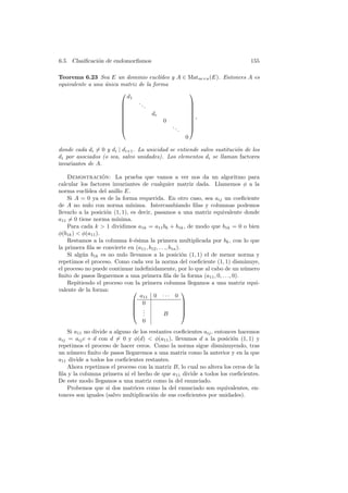 6.5. Clasiﬁcaci´n de endomorﬁsmos
               o                                                             155

Teorema 6.23 Sea E un dominio eucl´     ıdeo y A ∈ Matm×n (E). Entonces A es
equivalente a una unica matriz de la forma
                  ´
                                                   
                          d1
                              ..                   
                                 .                 
                                                   
                                   dr              
                                                   ,
                                         0         
                                            ..     
                                               .   
                                                  0

donde cada di = 0 y di | di+1 . La unicidad se entiende salvo sustituci´n de los
                                                                       o
di por asociados (o sea, salvo unidades). Los elementos di se llaman factores
invariantes de A.

    Demostracion: La prueba que vamos a ver nos da un algoritmo para
                   ´
calcular los factores invariantes de cualquier matriz dada. Llamemos φ a la
norma eucl´ ıdea del anillo E.
    Si A = 0 ya es de la forma requerida. En otro caso, sea aij un coeﬁciente
de A no nulo con norma m´      ınima. Intercambiando ﬁlas y columnas podemos
llevarlo a la posici´n (1, 1), es decir, pasamos a una matriz equivalente donde
                     o
a11 = 0 tiene norma m´  ınima.
    Para cada k  1 dividimos a1k = a11 bk + b1k , de modo que b1k = 0 o bien
φ(b1k )  φ(a11 ).
    Restamos a la columna k-´sima la primera multiplicada por bk , con lo que
                                 e
la primera ﬁla se convierte en (a11 , b12 , . . ., b1n ).
    Si alg´n b1k es no nulo llevamos a la posici´n (1, 1) el de menor norma y
          u                                               o
repetimos el proceso. Como cada vez la norma del coeﬁciente (1, 1) disminuye,
el proceso no puede continuar indeﬁnidamente, por lo que al cabo de un n´merou
ﬁnito de pasos llegaremos a una primera ﬁla de la forma (a11 , 0, . . ., 0).
    Repitiendo el proceso con la primera columna llegamos a una matriz equi-
valente de la forma:                                     
                                   a11 0 · · · 0
                                 0                       
                                                         
                                 .                       
                                 . .           B         
                                 0
    Si a11 no divide a alguno de los restantes coeﬁcientes aij , entonces hacemos
aij = aij c + d con d = 0 y φ(d)  φ(a11 ), llevamos d a la posici´n (1, 1) y
                                                                       o
repetimos el proceso de hacer ceros. Como la norma sigue disminuyendo, tras
un n´mero ﬁnito de pasos llegaremos a una matriz como la anterior y en la que
     u
a11 divide a todos los coeﬁcientes restantes.
    Ahora repetimos el proceso con la matriz B, lo cual no altera los ceros de la
ﬁla y la columna primera ni el hecho de que a11 divide a todos los coeﬁcientes.
De este modo llegamos a una matriz como la del enunciado.
    Probemos que si dos matrices como la del enunciado son equivalentes, en-
tonces son iguales (salvo multiplicaci´n de sus coeﬁcientes por unidades).
                                      o
 