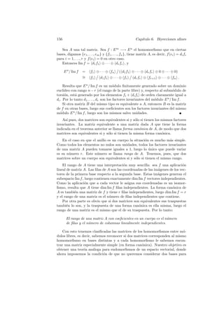 156                                                      Cap´
                                                            ıtulo 6. Biyecciones aﬁnes

   Sea A una tal matriz. Sea f : E m −→ E n el homomorﬁsmo que en ciertas
bases, digamos {e1 , . . ., em } y {f1 , . . ., fn }, tiene matriz A, es decir, f (ei ) = di fi
para i = 1, . . ., r y f (ei ) = 0 en otro caso.
   Entonces Im f = d1 f1 ⊕ · · · ⊕ dr fr , y

      E n / Im f   =    f1 ⊕ · · · ⊕ fn      ( d1 f1 ⊕ · · · ⊕ dr fr ⊕ 0 ⊕ · · · ⊕ 0)
                   ∼
                   =    f1      d1 f1 ⊕ · · · ⊕ fr      dr fr ⊕ fr+1 ⊕ · · · ⊕ fn .

     Resulta que E n / Im f es un m´dulo ﬁnitamente generado sobre un dominio
                                         o
eucl´ıdeo con rango n − r (el rango de la parte libre) y, respecto al subm´dulo de
                                                                               o
torsi´n, est´ generado por los elementos fi + di fi de orden claramente igual a
      o      a
di . Por lo tanto d1 , . . ., dr son los factores invariantes del m´dulo E n / Im f .
                                                                   o
     Si otra matriz B del mismo tipo es equivalente a A, entonces B es la matriz
de f en otras bases, luego sus coeﬁcientes son los factores invariantes del mismo
m´dulo E n / Im f , luego son los mismos salvo unidades.
   o
   As´ pues, dos matrices son equivalentes si y s´lo si tienen los mismos factores
      ı                                          o
invariantes. La matriz equivalente a una matriz dada A que tiene la forma
indicada en el teorema anterior se llama forma can´nica de A, de modo que dos
                                                    o
matrices son equivalentes si y s´lo si tienen la misma forma can´nica.
                                o                                  o
    En el caso en que el anillo es un cuerpo la situaci´n es mucho m´s simple.
                                                       o             a
Como todos los elementos no nulos son unidades, todos los factores invariantes
de una matriz A pueden tomarse iguales a 1, luego lo unico que puede variar
                                                         ´
es su n´mero r. Este n´mero se llama rango de A. Tenemos, pues, que dos
       u                 u
matrices sobre un cuerpo son equivalentes si y s´lo si tienen el mismo rango.
                                                 o
    El rango de A tiene una interpretaci´n muy sencilla: sea f una aplicaci´n
                                          o                                   o
lineal de matriz A. Las ﬁlas de A son las coordenadas de las im´genes de los vec-
                                                               a
tores de la primera base respecto a la segunda base. Estas im´genes generan el
                                                               a
subespacio Im f , luego contienen exactamente dim Im f vectores independientes.
Como la aplicaci´n que a cada vector le asigna sus coordenadas es un isomor-
                  o
ﬁsmo, resulta que A tiene dim Im f ﬁlas independientes. La forma can´nica de
                                                                        o
A es tambi´n una matriz de f y tiene r ﬁlas independientes, luego dim Im f = r
            e
y el rango de una matriz es el n´mero de ﬁlas independientes que contiene.
                                 u
    Por otra parte es obvio que si dos matrices son equivalentes sus traspuestas
tambi´n lo son, y la traspuesta de una forma can´nica es ella misma, luego el
       e                                           o
rango de una matriz es el mismo que el de su traspuesta. Por lo tanto:

       El rango de una matriz A con coeﬁcientes en un cuerpo es el n´mero
                                                                    u
       de ﬁlas y el n´mero de columnas linealmente independientes.
                     u

    Con esto tenemos clasiﬁcadas las matrices de los homomorﬁsmos entre m´-   o
dulos libres, es decir, sabemos reconocer si dos matrices corresponden al mismo
homomorﬁsmo en bases distintas y a cada homomorﬁsmo le sabemos encon-
trar una matriz especialmente simple (en forma can´nica). Nuestro objetivo es
                                                     o
obtener una teor´ an´loga para endomorﬁsmos de un espacio vectorial, donde
                  ıa a
ahora imponemos la condici´n de que no queremos considerar dos bases para
                              o
 