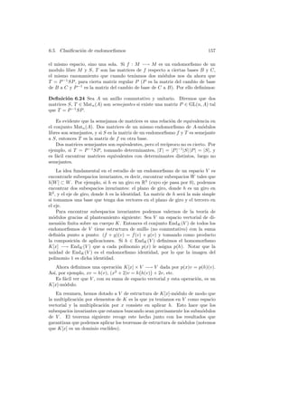 6.5. Clasiﬁcaci´n de endomorﬁsmos
               o                                                             157

el mismo espacio, sino una sola. Si f : M −→ M es un endomorﬁsmo de un
modulo libre M y S, T son las matrices de f respecto a ciertas bases B y C,
el mismo razonamiento que cuando ten´    ıamos dos m´dulos nos da ahora que
                                                     o
T = P −1 SP , para cierta matriz regular P (P es la matriz del cambio de base
de B a C y P −1 es la matriz del cambio de base de C a B). Por ello deﬁnimos:

Deﬁnici´n 6.24 Sea A un anillo conmutativo y unitario. Diremos que dos
         o
matrices S, T ∈ Matn (A) son semejantes si existe una matriz P ∈ GL(n, A) tal
que T = P −1 SP .

    Es evidente que la semejanza de matrices es una relaci´n de equivalencia en
                                                           o
el conjunto Matn (A). Dos matrices de un mismo endomorﬁsmo de A-m´dulos    o
libres son semejantes, y si S es la matriz de un endomorﬁsmo f y T es semejante
a S, entonces T es la matriz de f en otra base.
    Dos matrices semejantes son equivalentes, pero el rec´
                                                         ıproco no es cierto. Por
ejemplo, si T = P −1 SP , tomando determinantes, |T | = |P |−1 |S| |P | = |S|, y
es f´cil encontrar matrices equivalentes con determinantes distintos, luego no
    a
semejantes.
    La idea fundamental en el estudio de un endomorﬁsmo de un espacio V es
encontrarle subespacios invariantes, es decir, encontrar subespacios W tales que
h[W ] ⊂ W . Por ejemplo, si h es un giro en R3 (cuyo eje pasa por 0), podemos
encontrar dos subespacios invariantes: el plano de giro, donde h es un giro en
R2 , y el eje de giro, donde h es la identidad. La matriz de h ser´ la m´s simple
                                                                  a     a
si tomamos una base que tenga dos vectores en el plano de giro y el tercero en
el eje.
    Para encontrar subespacios invariantes podemos valernos de la teor´ de  ıa
m´dulos gracias al planteamiento siguiente: Sea V un espacio vectorial de di-
  o
mensi´n ﬁnita sobre un cuerpo K. Entonces el conjunto EndK (V ) de todos los
       o
endomorﬁsmos de V tiene estructura de anillo (no conmutativo) con la suma
deﬁnida punto a punto: (f + g)(v) = f (v) + g(v) y tomando como producto
la composici´n de aplicaciones. Si h ∈ EndK (V ) deﬁnimos el homomorﬁsmo
              o
K[x] −→ EndK (V ) que a cada polinomio p(x) le asigna p(h). Notar que la
unidad de EndK (V ) es el endomorﬁsmo identidad, por lo que la imagen del
polinomio 1 es dicha identidad.
   Ahora deﬁnimos una operaci´n K[x] × V −→ V dada por p(x)v = p(h)(v).
                                 o
As´ por ejemplo, xv = h(v), (x2 + 2)v = h h(v) + 2v, etc.
  ı,
   Es f´cil ver que V , con su suma de espacio vectorial y esta operaci´n, es un
       a                                                               o
K[x]-m´dulo.
       o
   En resumen, hemos dotado a V de estructura de K[x]-m´dulo de modo que
                                                            o
la multiplicaci´n por elementos de K es la que ya ten´
               o                                     ıamos en V como espacio
vectorial y la multiplicaci´n por x consiste en aplicar h. Esto hace que los
                           o
subespacios invariantes que estamos buscando sean precisamente los subm´dulos
                                                                        o
de V . El teorema siguiente recoge este hecho junto con los resultados que
garantizan que podemos aplicar los teoremas de estructura de m´dulos (notemos
                                                              o
que K[x] es un dominio eucl´ ıdeo).
 