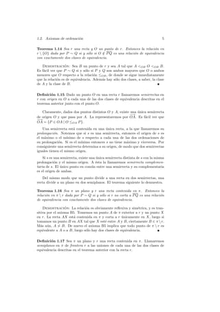 1.2. Axiomas de ordenaci´n
                        o                                                       5

Teorema 1.14 Sea r una recta y O un punto de r. Entonces la relaci´n en
                                                                     o
r  {O} dada por P ∼ Q si y s´lo si O ∈ P Q es una relaci´n de equivalencia
                               o        /                o
con exactamente dos clases de equivalencia.

   Demostracion: Sea B un punto de r y sea A tal que A <OB O <OB B.
                  ´
Es f´cil ver que P ∼ Q si y s´lo si P y Q son ambos mayores que O o ambos
    a                          o
menores que O respecto a la relaci´n ≤OB , de donde se sigue inmediatamente
                                    o
que la relaci´n es de equivalencia. Adem´s hay s´lo dos clases, a saber, la clase
             o                          a       o
de A y la clase de B.

Deﬁnici´n 1.15 Dado un punto O en una recta r llamaremos semirrectas en
         o
r con origen en O a cada una de las dos clases de equivalencia descritas en el
teorema anterior junto con el punto O.

   Claramente, dados dos puntos distintos O y A, existe una unica semirrecta
                                                            ´
                                                       − →
de origen O y que pasa por A. La representaremos por OA. Es f´cil ver que
                                                                a
−→
OA = {P ∈ OA | O ≤OA P }.
   Una semirrecta est´ contenida en una unica recta, a la que llamaremos su
                       a                   ´
prolongaci´n. Notemos que si s es una semirrecta, entonces el origen de s es
           o
el m´ximo o el m´
     a             ınimo de s respecto a cada una de las dos ordenaciones de
su prolongaci´n. Si es el m´
              o             ınimo entonces s no tiene m´ximo y viceversa. Por
                                                       a
consiguiente una semirrecta determina a su origen, de modo que dos semirrectas
iguales tienen el mismo origen.
    Si s es una semirrecta, existe una unica semirrecta distinta de s con la misma
                                       ´
prolongaci´n y el mismo origen. A ´sta la llamaremos semirrecta complemen-
            o                          e
taria de s. El unico punto en com´n entre una semirrecta y su complementaria
                ´                   u
es el origen de ambas.
    Del mismo modo que un punto divide a una recta en dos semirrectas, una
recta divide a un plano en dos semiplanos. El teorema siguiente lo demuestra.

Teorema 1.16 Sea π un plano y r una recta contenida en π. Entonces la
relaci´n en π  r dada por P ∼ Q si y s´lo si r no corta a P Q es una relaci´n
      o                                o                                    o
de equivalencia con exactamente dos clases de equivalencia.

    Demostracion: La relaci´n es obviamente reﬂexiva y sim´trica, y es tran-
                  ´           o                                e
sitiva por el axioma B5. Tomemos un punto A de π exterior a r y un punto X
en r. La recta AX est´ contenida en π y corta a r unicamente en X, luego si
                       a                             ´
tomamos un punto B en AX tal que X est´ entre A y B, ciertamente B ∈ π  r.
                                          e
M´s a´n, A ∼ B. De nuevo el axioma B5 implica que todo punto de π  r es
   a u
equivalente a A o a B, luego s´lo hay dos clases de equivalencia.
                              o

Deﬁnici´n 1.17 Sea π un plano y r una recta contenida en π. Llamaremos
         o
semiplanos en π de frontera r a las uniones de cada una de las dos clases de
equivalencia descritas en el teorema anterior con la recta r.
 