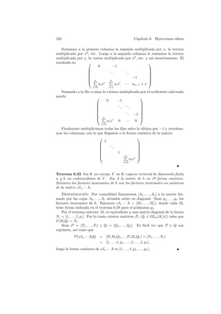 162                                                      Cap´
                                                            ıtulo 6. Biyecciones aﬁnes

   Sumamos a la primera columna la segunda multiplicada por x, la tercera
multiplicada por x2 , etc. Luego a la segunda columna le sumamos la tercera
multiplicada por x, la cuarta multiplicada por x2 , etc. y as´ sucesivamente. El
                                                             ı
resultado es:                                             
                           0         −1
                                ..         ..             
                                   .           .          
                                                          
                                                 −1       
                     n                                    
                                 n                        
                           ai xi      ai xi · · · an−1 + x
                           i=0         i=1
   Sumando a la ﬁla n-sima la i-´sima multiplicada por el coeﬁciente adecuado
                                e
queda:                                            
                              0     −1
                                    ..   ..       
                                       .    .     
                                                  
                                         ..       
                                            . −1 
                                                  
                         n                        
                              ai xi 0 · · · 0
                                 i=0
  Finalmente multiplicamos todas las ﬁlas salvo la ultima por −1 y reordena-
                                                     ´
mos las columnas, con lo que llegamos a la forma can´nica de la matriz:
                                                      o
                                                  
                             1
                                ..                
                                   .              
                                                  
                                     1            
                                                  
                                         n
                                                 i
                                                   
                                             ai x
                                                 i=0



Teorema 6.33 Sea K un cuerpo, V un K-espacio vectorial de dimensi´n ﬁnita
                                                                       o
                                                              a
n y h un endomorﬁsmo de V . Sea A la matriz de h en 1¯ forma can´nica.    o
Entonces los factores invariantes de h son los factores invariantes no unitarios
de la matriz xIn − A.
    Demostracion: Por comodidad llamaremos [A1 , . . ., Ar ] a la matriz for-
                       ´
mada por las cajas A1 , . . ., Ar situadas sobre su diagonal. Sean p1 , . . ., pr los
factores invariantes de h. Entonces xIn − A = [M1 , . . ., Mr ], donde cada Mi
tiene forma indicada en el teorema 6.28 para el polinomio pi .
    Por el teorema anterior Mi es equivalente a una matriz diagonal de la forma
Ni = [1, . . ., 1, pi ]. Por lo tanto existen matrices Pi , Qi ∈ GLn (K[x]) tales que
Pi Mi Qi = Ni .
    Sean P = [P1 , . . ., Pr ] y Q = [Q1 , . . ., Qr ]. Es f´cil ver que P y Q son
                                                             a
regulares, as´ como que
                ı
             P (xIn − A)Q = [P1 M1 Q1 , . . .Pr Mr Qr ] = [N1 , . . ., Nr ]
                          = [1, . . ., 1, p1 , . . ., 1, . . ., 1, pr ],
luego la forma can´nica de xIn − A es [1, . . ., 1, p1 , . . ., pr ].
                  o
 