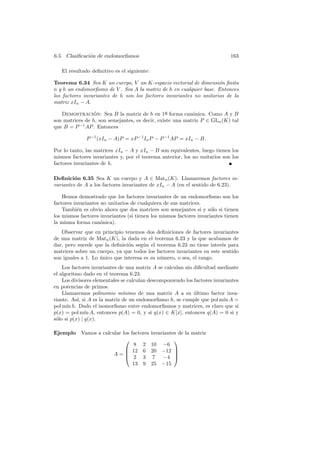 6.5. Clasiﬁcaci´n de endomorﬁsmos
               o                                                             163

   El resultado deﬁnitivo es el siguiente:

Teorema 6.34 Sea K un cuerpo, V un K-espacio vectorial de dimensi´n ﬁnita
                                                                     o
n y h un endomorﬁsmo de V . Sea A la matriz de h en cualquier base. Entonces
los factores invariantes de h son los factores invariantes no unitarios de la
matriz xIn − A.

   Demostracion: Sea B la matriz de h en 1a forma can´nica. Como A y B
                 ´
                                                ¯          o
son matrices de h, son semejantes, es decir, existe una matriz P ∈ GLn (K) tal
que B = P −1 AP . Entonces

              P −1 (xIn − A)P = xP −1 In P − P −1 AP = xIn − B.

Por lo tanto, las matrices xIn − A y xIn − B son equivalentes, luego tienen los
mismos factores invariantes y, por el teorema anterior, los no unitarios son los
factores invariantes de h.

Deﬁnici´n 6.35 Sea K un cuerpo y A ∈ Matn (K). Llamaremos factores in-
         o
variantes de A a los factores invariantes de xIn − A (en el sentido de 6.23).

    Hemos demostrado que los factores invariantes de un endomorﬁsmo son los
factores invariantes no unitarios de cualquiera de sus matrices.
    Tambi´n es obvio ahora que dos matrices son semejantes si y s´lo si tienen
           e                                                         o
los mismos factores invariantes (si tienen los mismos factores invariantes tienen
la misma forma can´nica).
                     o
   Observar que en principio tenemos dos deﬁniciones de factores invariantes
de una matriz de Matn (K), la dada en el teorema 6.23 y la que acabamos de
dar, pero sucede que la deﬁnici´n seg´n el teorema 6.23 no tiene inter´s para
                                o      u                                e
matrices sobre un cuerpo, ya que todos los factores invariantes en este sentido
son iguales a 1. Lo unico que interesa es su n´mero, o sea, el rango.
                    ´                         u
    Los factores invariantes de una matriz A se calculan sin diﬁcultad mediante
el algoritmo dado en el teorema 6.23.
    Los divisores elementales se calculan descomponiendo los factores invariantes
en potencias de primos.
    Llamaremos polinomio m´    ınimo de una matriz A a su ultimo factor inva-
                                                             ´
riante. As´ si A es la matriz de un endomorﬁsmo h, se cumple que pol m´ A =
           ı,                                                             ın
pol m´ h. Dado el isomorﬁsmo entre endomorﬁsmos y matrices, es claro que si
      ın
p(x) = pol m´ A, entonces p(A) = 0, y si q(x) ∈ K[x], entonces q(A) = 0 si y
               ın
s´lo si p(x) | q(x).
 o

Ejemplo     Vamos a calcular los factores    invariantes de la matriz
                                                      
                                  8 2        10 −6
                               12 6         20 −12 
                         A=   2 3
                                                       
                                              7   −4 
                                  13 9       25 −15
 