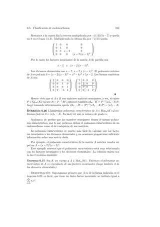 6.5. Clasiﬁcaci´n de endomorﬁsmos
               o                                                              165

   Restamos a la cuarta ﬁla la tercera multiplicada por −(1/3)(5x − 7) y queda
un 0 en el lugar (4, 3). Multiplicando la ultima ﬁla por −2/15 queda:
                                          ´
                                                        
                          1 0      0           0
                        0 1       0           0         
                                                        
                        0 0 x−2               0         
                          0 0      0    (x − 2)(x − 1)2

      Por lo tanto los factores invariantes de la matriz A de partida son

                            x−2     y   (x − 2)(x − 1)2 .

   Los divisores elementales son x − 2, x − 2 y (x − 1)2 .   El polinomio m´
                                                                           ınimo
de A es pol m´ A = (x − 2)(x − 1)2 = x3 − 4x2 + 5x − 2.
             ın                                              Las formas can´nicas
                                                                           o
de A son:                                                 
                     2 0 0 0                2 0 0       0
                    0 0 1 0   0 2 0                  0    
                                                          
                    0 0 0 1   0 0 0                  1    
                     0 2 −5 4               0 0 −1 2


   Hemos visto que si A y B son matrices matrices semejantes, o sea, si existe
P ∈ GLn (K) tal que B = P −1 AP , entonces tambi´n xIn −B = P −1 (xIn −A)P ,
                                                e
luego tomando determinantes queda |xIn − B| = |P |−1 |xIn − A||P | = |xIn − A|.

Deﬁnici´n 6.36 Llamaremos polinomio caracter´
        o                                          ıstico de A ∈ Matn (K) al po-
linomio pol car A = |xIn − A|. Es f´cil ver que es m´nico de grado n.
                                   a                 o

   Acabamos de probar que las matrices semejantes tienen el mismo polino-
mio caracter´
            ıstico, por lo que podemos deﬁnir el polinomio caracter´
                                                                   ıstico de un
endomorﬁsmo como el de cualquiera de sus matrices.
    El polinomio caracter´ ıstico es mucho m´s f´cil de calcular que los facto-
                                              a a
res invariantes o los divisores elementales y en ocasiones proporciona suﬁciente
informaci´n sobre una matriz dada.
          o
    Por ejemplo, el polinomio caracter´ ıstico de la matriz A anterior resulta ser
pol car A = (x − 2)2 (x − 1)2 .
    Este ejemplo muestra que el polinomio caracter´   ıstico est´ muy relacionado
                                                                a
con los factores invariantes y los divisores elementales. La relaci´n exacta nos
                                                                    o
la da el teorema siguiente:

Teorema 6.37 Sea K un cuerpo y A ∈ Matn (K). Entonces el polinomio ca-
racter´
      ıstico de A es el producto de sus factores invariantes (luego tambi´n el de
                                                                         e
los divisores elementales).

   Demostracion: Supongamos primero que A es de la forma indicada en el
                 ´
teorema 6.28, es decir, que tiene un unico factor invariante no unitario igual a
                                     ´
n
      ai xi .
i=0
 