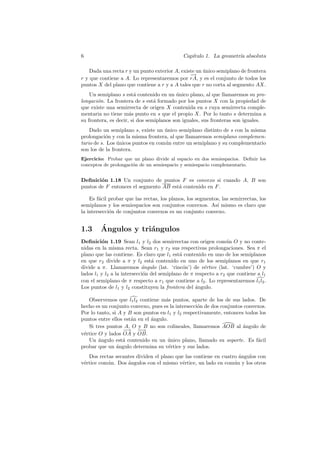 6                                            Cap´
                                                ıtulo 1. La geometr´ absoluta
                                                                   ıa

    Dada una recta r y un punto exterior A, existe un unico semiplano de frontera
                                                      ´
                                                −→
r y que contiene a A. Lo representaremos por rA, y es el conjunto de todos los
puntos X del plano que contiene a r y a A tales que r no corta al segmento AX.
    Un semiplano s est´ contenido en un unico plano, al que llamaremos su pro-
                        a                  ´
longaci´n. La frontera de s est´ formado por los puntos X con la propiedad de
       o                         a
que existe una semirrecta de origen X contenida en s cuya semirrecta comple-
mentaria no tiene m´s punto en s que el propio X. Por lo tanto s determina a
                      a
su frontera, es decir, si dos semiplanos son iguales, sus fronteras son iguales.
    Dado un semiplano s, existe un unico semiplano distinto de s con la misma
                                    ´
prolongaci´n y con la misma frontera, al que llamaremos semiplano complemen-
           o
tario de s. Los unicos puntos en com´n entre un semiplano y su complementario
                ´                   u
son los de la frontera.
Ejercicio: Probar que un plano divide al espacio en dos semiespacios. Deﬁnir los
conceptos de prolongaci´n de un semiespacio y semiespacio complementario.
                       o


Deﬁnici´n 1.18 Un conjunto de puntos F es convexo si cuando A, B son
        o
puntos de F entonces el segmento AB est´ contenido en F .
                                       a

    Es f´cil probar que las rectas, los planos, los segmentos, las semirrectas, los
        a
semiplanos y los semiespacios son conjuntos convexos. As´ mismo es claro que
                                                            ı
la intersecci´n de conjuntos convexos es un conjunto convexo.
             o


1.3     ´
        Angulos y tri´ngulos
                     a
Deﬁnici´n 1.19 Sean l1 y l2 dos semirrectas con origen com´ n O y no conte-
         o                                                       u
nidas en la misma recta. Sean r1 y r2 sus respectivas prolongaciones. Sea π el
plano que las contiene. Es claro que l1 est´ contenido en uno de los semiplanos
                                            a
en que r2 divide a π y l2 est´ contenido en uno de los semiplanos en que r1
                                a
divide a π. Llamaremos ´ngulo (lat. ‘rinc´n’) de v´rtice (lat. ‘cumbre’) O y
                            a                 o        e
lados l1 y l2 a la intersecci´n del semiplano de π respecto a r2 que contiene a l1
                             o
con el semiplano de π respecto a r1 que contiene a l2 . Lo representaremos l1 l2 .
Los puntos de l1 y l2 constituyen la frontera del angulo.
                                                   ´

   Observemos que l1 l2 contiene m´s puntos, aparte de los de sus lados. De
                                     a
hecho es un conjunto convexo, pues es la intersecci´n de dos conjuntos convexos.
                                                   o
Por lo tanto, si A y B son puntos en l1 y l2 respectivamente, entonces todos los
puntos entre ellos est´n en el angulo.
                      a        ´
   Si tres puntos A, O y B no son colineales, llamaremos AOB al angulo de
                                                                      ´
                   − → −→−
v´rtice O y lados OA y OB.
 e
   Un angulo est´ contenido en un unico plano, llamado su soporte. Es f´cil
        ´          a                  ´                                     a
probar que un angulo determina su v´rtice y sus lados.
                ´                      e
   Dos rectas secantes dividen el plano que las contiene en cuatro ´ngulos con
                                                                   a
v´rtice com´n. Dos angulos con el mismo v´rtice, un lado en com´n y los otros
 e         u       ´                       e                     u
 