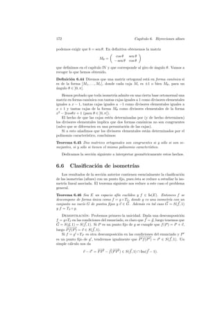 172                                              Cap´
                                                    ıtulo 6. Biyecciones aﬁnes

podemos exigir que b = sen θ. En deﬁnitiva obtenemos la matriz
                                     cos θ    sen θ
                           Mθ =
                                    − sen θ   cos θ
que deﬁnimos en el cap´
                      ıtulo IV y que corresponde al giro de angulo θ. Vamos a
                                                            ´
recoger lo que hemos obtenido.
Deﬁnici´n 6.44 Diremos que una matriz ortogonal est´ en forma can´nica si
         o                                               a             o
es de la forma [M1 , . . ., Mr ], donde cada caja Mi es ±1 o bien Mθ , para un
´ngulo θ ∈ ]0, π[.
a
    Hemos probado que toda isometr´ admite en una cierta base ortonormal una
                                      ıa
matriz en forma can´nica con tantas cajas iguales a 1 como divisores elementales
                     o
iguales a x − 1, tantas cajas iguales a −1 como divisores elementales iguales a
x + 1 y tantas cajas de la forma Mθ como divisores elementales de la forma
x2 − 2cosθx + 1 (para θ ∈ ]0, π[).
    El hecho de que las cajas est´n determinadas por (y de hecho determinen)
                                   e
los divisores elementales implica que dos formas can´nicas no son congruentes
                                                      o
(salvo que se diferencien en una permutaci´n de las cajas).
                                           o
    Si a esto a˜adimos que los divisores elementales est´n determinados por el
               n                                        a
polinomio caracter´ ıstico, concluimos:
Teorema 6.45 Dos matrices ortogonales son congruentes si y s´lo si son se-
                                                                 o
mejantes, si y s´lo si tienen el mismo polinomio caracter´stico.
                o                                        ı
   Dedicamos la secci´n siguiente a interpretar geom´tricamente estos hechos.
                     o                              e


6.6     Clasiﬁcaci´n de isometr´
                  o            ıas
    Los resultados de la secci´n anterior contienen esencialmente la clasiﬁcaci´n
                              o                                                o
de las isometr´ (aﬁnes) con un punto ﬁjo, pues ´sta se reduce a estudiar la iso-
              ıas                                 e
metr´ lineal asociada. El teorema siguiente nos reduce a este caso el problema
     ıa
general.
Teorema 6.46 Sea E un espacio af´ eucl´
                                   ın     ıdeo y f ∈ Is(E). Entonces f se
descompone de forma unica como f = g ◦ Tv , donde g es una isometr´ con un
                    ´                                             ıa
conjunto no vac´ G de puntos ﬁjos y v ∈ G. Adem´s en tal caso G = S(f , 1)
               ıo                                 a
y f = Tv ◦ g.
    Demostracion: Probemos primero la unicidad. Dada una descomposici´n
                  ´                                                           o
f = g◦Tv en las condiciones del enunciado, es claro que f = g, luego tenemos que
G = S(g, 1) = S(f , 1). Si P es un punto ﬁjo de g se cumple que f (P ) = P + v,
       −−→
        −−
luego P f (P ) = v ∈ S(f , 1).
    Si f = g ◦ Tv es otra descomposici´n en las condiciones del enunciado y P
                                       o
                                                     −− −
                                                     − −→
es un punto ﬁjo de g , tendremos igualmente que P f (P ) = v ∈ S(f , 1). Un
simple c´lculo nos da
         a
                            −→
                             −     −→
                                    −
                  v − v = P P − f (P P ) ∈ S(f , 1) ∩ Im(f − 1).
 