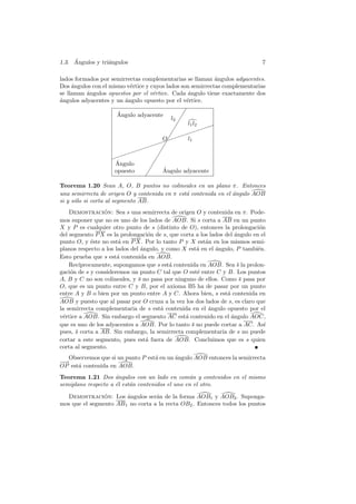 ´
1.3. Angulos y tri´ngulos
                  a                                                            7

lados formados por semirrectas complementarias se llaman ´ngulos adyacentes.
                                                            a
Dos ´ngulos con el mismo v´rtice y cuyos lados son semirrectas complementarias
     a                    e
se llaman ´ngulos opuestos por el v´rtice. Cada angulo tiene exactamente dos
          a                         e             ´
a
´ngulos adyacentes y un angulo opuesto por el v´rtice.
                        ´                        e

                      ´
                      Angulo adyacente        ✔
                                              ✔
                                         l2 ✔
                                                l1 l2  ✏
                                           ✔        ✏✏
                                        ✔ ✏✏✏
                                    ✏✏O✔ ✏      l1
                             ✏ ✏✏ ✔
                          ✏✏         ✔
                    ✏ ✏✏           ✔
                     ´
                     Angulo      ✔
                     opuesto    ✔     ´
                                      Angulo adyacente
                              ✔
Teorema 1.20 Sean A, O, B puntos no colineales en un plano π. Entonces
una semirrecta de origen O y contenida en π est´ contenida en el ´ngulo AOB
                                               a                 a
si y s´lo si corta al segmento AB.
      o
    Demostracion: Sea s una semirrecta de origen O y contenida en π. Pode-
                 ´
mos suponer que no es uno de los lados de AOB. Si s corta a AB en un punto
X y P es cualquier otro punto de s (distinto de O), entonces la prolongaci´n  o
del segmento P X es la prolongaci´n de s, que corta a los lados del angulo en el
                                   o                                 ´
punto O, y ´ste no est´ en P X. Por lo tanto P y X est´n en los mismos semi-
             e         a                                a
planos respecto a los lados del ´ngulo, y como X est´ en el ´ngulo, P tambi´n.
                                a                   a       a                e
Esto prueba que s est´ contenida en AOB.
                       a
    Rec´ıprocamente, supongamos que s est´ contenida en AOB. Sea s la prolon-
                                           a                          ¯
gaci´n de s y consideremos un punto C tal que O est´ entre C y B. Los puntos
    o                                               e
A, B y C no son colineales, y s no pasa por ninguno de ellos. Como s pasa por
                               ¯                                       ¯
O, que es un punto entre C y B, por el axioma B5 ha de pasar por un punto
entre A y B o bien por un punto entre A y C. Ahora bien, s est´ contenida en
                                                                 a
AOB y puesto que al pasar por O cruza a la vez los dos lados de s, es claro que
la semirrecta complementaria de s est´ contenida en el angulo opuesto por el
                                        a                ´
v´rtice a AOB. Sin embargo el segmento AC est´ contenido en el angulo AOC,
 e                                              a                  ´
que es uno de los adyacentes a AOB. Por lo tanto s no puede cortar a AC. As´
                                                  ¯                             ı
pues, s corta a AB. Sin embargo, la semirrecta complementaria de s no puede
      ¯
cortar a este segmento, pues est´ fuera de AOB. Concluimos que es s quien
                                  a
corta al segmento.
  Observemos que si un punto P est´ en un angulo AOB entonces la semirrecta
                                  a       ´
−
−→
OP est´ contenida en AOB.
      a
Teorema 1.21 Dos ´ngulos con un lado en com´n y contenidos en el mismo
                     a                           u
semiplano respecto a ´l est´n contenidos el uno en el otro.
                     e     a

  Demostracion: Los ´ngulos ser´n de la forma AOB1 y AOB2 . Suponga-
                ´       a          a
mos que el segmento AB 1 no corta a la recta OB2 . Entonces todos los puntos
 