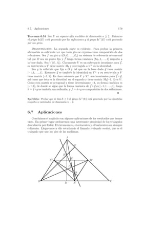 6.7. Aplicaciones                                                                179

Teorema 6.51 Sea E un espacio af´ eucl´
                                      ın    ıdeo de dimensi´n n ≥ 2. Entonces
                                                            o
el grupo Is(E) est´ generado por las reﬂexiones y el grupo Is+ (E) est´ generado
                  a                                                   a
por los giros.

     Demostracion: La segunda parte es evidente. Para probar la primera
                     ´
aﬁrmaci´n es suﬁciente ver que todo giro se expresa como composici´n de dos
          o                                                                o
reﬂexiones. Sea f un giro y (O; v1 , . . ., vn ) un sistema de referencia ortonormal
tal que O sea un punto ﬁjo y f tenga forma can´nica [Mθ , 1, . . ., 1] respecto a
                                                        o
la base dada. Sea V v1 , v2 . Claramente V es un subespacio invariante para f ,
su restricci´n a V tiene matriz Mθ y restringida a V ⊥ es la identidad.
               o
     Sea g la reﬂexi´n que ﬁja a O y tal que en la base dada g tiene matriz
                        o
[−1, 1, . . ., 1]. Entonces g es tambi´n la identidad en V ⊥ y su restricci´n a V
                                      e                                       o
tiene matriz [−1, 1]. Es claro entonces que V y V ⊥ son invariantes para f ◦ g,
as´ como que ´sta es la identidad en el segundo y tiene matriz Mθ [−1, 1] en V .
   ı               e
Como esta matriz es ortogonal y tiene determinante −1, su forma can´nica es  o
[−1, 1], de donde se sigue que la forma can´nica de f ◦ g es [−1, 1, . . ., 1], luego
                                                 o
h = f ◦ g es tambi´n una reﬂexi´n, y f = h ◦ g es composici´n de dos reﬂexiones.
                      e            o                            o


Ejercicio: Probar que si dim E ≥ 3 el grupo Is+ (E) est´ generado por las simetr´
                                                       a                        ıas
respecto a variedades de dimensi´n n − 2.
                                o



6.7      Aplicaciones
    Concluimos el cap´
                     ıtulo con algunas aplicaciones de los resultados que hemos
visto. En primer lugar probaremos una interesante propiedad de los tri´ngulos
                                                                          a
descubierta por Euler: El circuncentro, el ortocentro y el baricentro son siempre
colineales. Llegaremos a ello estudiando el llamado tri´ngulo medial, que es el
                                                         a
tri´ngulo que une los pies de las medianas.
   a

                                   A

                                               E


                               H
                                           P
                    C                                  B

                                       G

                                               O


         B                                                                C
                                 D             A
 