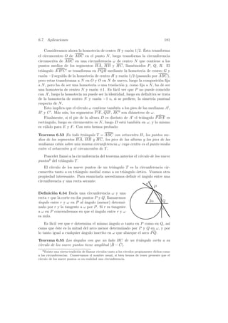 6.7. Aplicaciones                                                                            181

                                                                  ´
    Consideramos ahora la homotecia de centro H y raz´n 1/2. Esta transforma
                                                        o
el circuncentro O de ABC en el punto N , luego transforma la circunferencia
circunscrita de ABC en una circunferencia ω de centro N que contiene a los
puntos medios de los segmentos HA, HB y HC, llam´moslos P , Q, R. El
                                                           e
tri´ngulo A B C se transforma en P QR mediante la homotecia de centro G y
   a
raz´n −2 seguida de la homotecia de centro H y raz´n 1/2 (pasando por ABC),
    o                                                o
pero estas transforman a N en O y O en N de nuevo, luego la composici´n ﬁjao
a N , pero ha de ser una homotecia o una traslaci´n y, como ﬁja a N , ha de ser
                                                   o
una homotecia de centro N y raz´n ±1. Es f´cil ver que P no puede coincidir
                                   o           a
con A , luego la homotecia no puede ser la identidad, luego en deﬁnitiva se trata
de la homotecia de centro N y raz´n −1 o, si se preﬁere, la simetr´ puntual
                                     o                                 ıa
respecto de N .
    Esto implica que el c´
                         ırculo ω contiene tambi´n a los pies de las medianas A ,
                                                 e
B y C . M´s a´n, los segmentos P A , QB , RC son di´metros de ω.
            a u                                           a
    Finalmente, si el pie de la altura D es distinto de A el tri´ngulo P DA es
                                                                 a
rect´ngulo, luego su circuncentro es N , luego D est´ tambi´n en ω, y lo mismo
     a                                               a       e
es v´lido para E y F . Con esto hemos probado:
     a

Teorema 6.53 En todo tri´ngulo T = ABC con ortocentro H, los puntos me-
                             a
dios de los segmentos HA, HB y HC, los pies de las alturas y los pies de las
medianas est´n sobre una misma circunferencia ω cuyo centro es el punto medio
             a
entre el ortocentro y el circuncentro de T .
   Poncelet llam´ a la circunferencia del teorema anterior el c´
                 o                                             ırculo de los nueve
puntos6 del tri´ngulo T .
               a
    El c´
        ırculo de los nueve puntos de un tri´ngulo T es la circunferencia cir-
                                            a
cunscrita tanto a su tri´ngulo medial como a su tri´ngulo ortico. Veamos otra
                        a                          a      ´
propiedad interesante. Para enunciarla necesitamos deﬁnir el angulo entre una
                                                             ´
circunferencia y una recta secante:                               r
                                                                α
                                                                    P
Deﬁnici´n 6.54 Dada una circunferencia ω y una
         o
recta r que la corte en dos puntos P y Q, llamaremos
a
´ngulo entre r y ω en P al angulo (menor) determi-
                             ´                                                  2α        Q
nado por r y la tangente a ω por P . Si r es tangente                                    α
a ω en P convendremos en que el ´ngulo entre r y ω
                                   a
es nulo.
    Es f´cil ver que r determina el mismo ´ngulo α tanto en P como en Q, as´
        a                                   a                              ı
como que ´ste es la mitad del arco menor determinado por P y Q en ω, y por
           e
lo tanto igual a cualquier angulo inscrito en ω que abarque el arco P Q.
                           ´
Teorema 6.55 Los ´ngulos con que un lado BC de un tri´ngulo corta a su
                     a                               a
                                            ˆ   ˆ
 ırculo de los nueve puntos tiene amplitud |B − C|.
c´
   6 Existe una cierta tradici´n de llamar c´
                              o             ırculos tanto a los c´
                                                                 ırculos propiamente dichos como
a las circunferencias. Conservamos el nombre usual, si bien hemos de tener presente que el
c´
 ırculo de los nueve puntos es en realidad una circunferencia.
 
