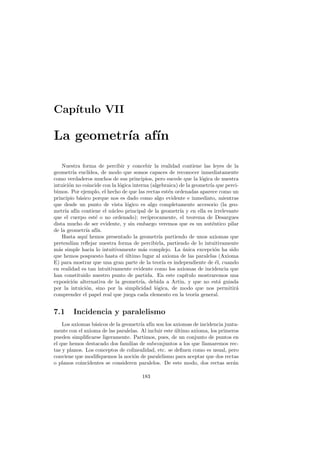 Cap´
   ıtulo VII

La geometr´ af´
          ıa ın

    Nuestra forma de percibir y concebir la realidad contiene las leyes de la
geometr´ eucl´
          ıa     ıdea, de modo que somos capaces de reconocer inmediatamente
como verdaderos muchos de sus principios, pero sucede que la l´gica de nuestra
                                                                    o
intuici´n no coincide con la l´gica interna (algebraica) de la geometr´ que perci-
       o                      o                                       ıa
bimos. Por ejemplo, el hecho de que las rectas est´n ordenadas aparece como un
                                                       e
principio b´sico porque nos es dado como algo evidente e inmediato, mientras
             a
que desde un punto de vista l´gico es algo completamente accesorio (la geo-
                                 o
metr´ af´ contiene el n´cleo principal de la geometr´ y en ella es irrelevante
     ıa ın                 u                             ıa
que el cuerpo est´ o no ordenado); rec´
                    e                       ıprocamente, el teorema de Desargues
dista mucho de ser evidente, y sin embargo veremos que es un aut´ntico pilar
                                                                       e
de la geometr´ af´
               ıa ın.
    Hasta aqu´ hemos presentado la geometr´ partiendo de unos axiomas que
               ı                                  ıa
pretend´ reﬂejar nuestra forma de percibirla, partiendo de lo intuitivamente
         ıan
m´s simple hacia lo intuitivamente m´s complejo. La unica excepci´n ha sido
  a                                      a                 ´            o
que hemos pospuesto hasta el ultimo lugar al axioma de las paralelas (Axioma
                                 ´
E) para mostrar que una gran parte de la teor´ es independiente de ´l, cuando
                                                    ıa                   e
en realidad es tan intuitivamente evidente como los axiomas de incidencia que
han constituido nuestro punto de partida. En este cap´      ıtulo mostraremos una
exposici´n alternativa de la geometr´ debida a Artin, y que no est´ guiada
         o                              ıa,                                a
por la intuici´n, sino por la simplicidad l´gica, de modo que nos permitir´
               o                                o                               a
comprender el papel real que juega cada elemento en la teor´ general.
                                                                 ıa


7.1     Incidencia y paralelismo
    Los axiomas b´sicos de la geometr´ af´ son los axiomas de incidencia junta-
                  a                   ıa ın
mente con el axioma de las paralelas. Al incluir este ultimo axioma, los primeros
                                                      ´
pueden simpliﬁcarse ligeramente. Partimos, pues, de un conjunto de puntos en
el que hemos destacado dos familias de subconjuntos a los que llamaremos rec-
tas y planos. Los conceptos de colinealidad, etc. se deﬁnen como es usual, pero
conviene que modiﬁquemos la noci´n de paralelismo para aceptar que dos rectas
                                  o
o planos coincidentes se consideren paralelos. De este modo, dos rectas ser´n  a

                                       183
 