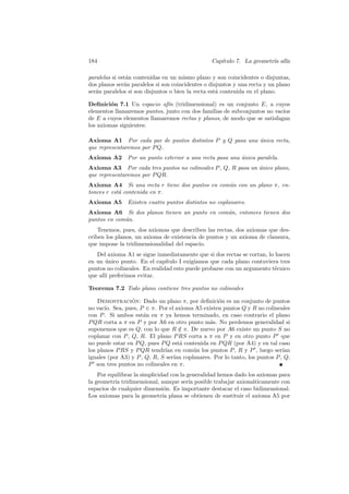 184                                              Cap´
                                                    ıtulo 7. La geometr´ af´
                                                                       ıa ın

paralelas si est´n contenidas en un mismo plano y son coincidentes o disjuntas,
                a
dos planos ser´n paralelos si son coincidentes o disjuntos y una recta y un plano
               a
ser´n paralelos si son disjuntos o bien la recta est´ contenida en el plano.
   a                                                a

Deﬁnici´n 7.1 Un espacio af´ (tridimensional) es un conjunto E, a cuyos
         o                    ın
elementos llamaremos puntos, junto con dos familias de subconjuntos no vac´
                                                                          ıos
de E a cuyos elementos llamaremos rectas y planos, de modo que se satisfagan
los axiomas siguientes:

Axioma A1 Por cada par de puntos distintos P y Q pasa una unica recta,
                                                          ´
que representaremos por P Q.
Axioma A2      Por un punto exterior a una recta pasa una unica paralela.
                                                          ´
Axioma A3 Por cada tres puntos no colineales P , Q, R pasa un unico plano,
                                                              ´
que representaremos por P QR.
Axioma A4 Si una recta r tiene dos puntos en com´n con un plano π, en-
                                                u
tonces r est´ contenida en π.
            a
Axioma A5      Existen cuatro puntos distintos no coplanares.
Axioma A6 Si dos planos tienen un punto en com´n, entonces tienen dos
                                              u
puntos en com´n.
             u
    Tenemos, pues, dos axiomas que describen las rectas, dos axiomas que des-
criben los planos, un axioma de existencia de puntos y un axioma de clausura,
que impone la tridimensionalidad del espacio.
   Del axioma A1 se sigue inmediatamente que si dos rectas se cortan, lo hacen
en un unico punto. En el cap´
       ´                       ıtulo I exig´
                                           ıamos que cada plano contuviera tres
puntos no colineales. En realidad esto puede probarse con un argumento t´cnico
                                                                         e
que all´ preferimos evitar.
       ı

Teorema 7.2 Todo plano contiene tres puntos no colineales

    Demostracion: Dado un plano π, por deﬁnici´n es un conjunto de puntos
                 ´                                o
no vac´ Sea, pues, P ∈ π. Por el axioma A5 existen puntos Q y R no colineales
       ıo.
con P . Si ambos est´n en π ya hemos terminado, en caso contrario el plano
                      a
P QR corta a π en P y por A6 en otro punto m´s. No perdemos generalidad si
                                               a
suponemos que es Q, con lo que R ∈ π. De nuevo por A6 existe un punto S no
                                    /
coplanar con P , Q, R. El plano P RS corta a π en P y en otro punto P que
no puede estar en P Q, pues P Q est´ contenida en P QR (por A4) y en tal caso
                                    a
los planos P RS y P QR tendr´ en com´n los puntos P , R y P , luego ser´
                              ıan       u                                   ıan
iguales (por A3) y P , Q, R, S ser´ coplanares. Por lo tanto, los puntos P , Q,
                                  ıan
P son tres puntos no colineales en π.
    Por equilibrar la simplicidad con la generalidad hemos dado los axiomas para
la geometr´ tridimensional, aunque ser´ posible trabajar axiom´ticamente con
           ıa                             ıa                      a
espacios de cualquier dimensi´n. Es importante destacar el caso bidimensional.
                                o
Los axiomas para la geometr´ plana se obtienen de sustituir el axioma A5 por
                               ıa
 