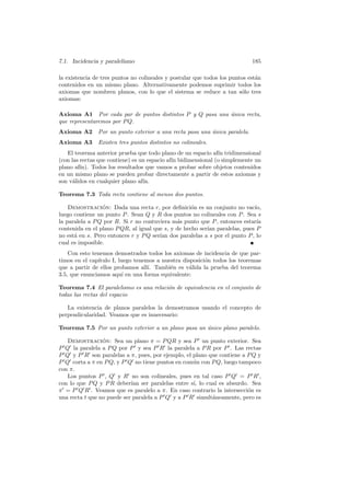 7.1. Incidencia y paralelismo                                               185

la existencia de tres puntos no colineales y postular que todos los puntos est´n
                                                                              a
contenidos en un mismo plano. Alternativamente podemos suprimir todos los
axiomas que nombren planos, con lo que el sistema se reduce a tan s´lo tres
                                                                        o
axiomas:

Axioma A1 Por cada par de puntos distintos P y Q pasa una unica recta,
                                                          ´
que representaremos por P Q.
Axioma A2      Por un punto exterior a una recta pasa una unica paralela.
                                                          ´
Axioma A3      Existen tres puntos distintos no colineales.
   El teorema anterior prueba que todo plano de un espacio af´ tridimensional
                                                               ın
(con las rectas que contiene) es un espacio af´ bidimensional (o simplemente un
                                              ın
plano af´ın). Todos los resultados que vamos a probar sobre objetos contenidos
en un mismo plano se pueden probar directamente a partir de estos axiomas y
son v´lidos en cualquier plano af´
      a                           ın.

Teorema 7.3 Toda recta contiene al menos dos puntos.

    Demostracion: Dada una recta r, por deﬁnici´n es un conjunto no vac´
                 ´                                  o                      ıo,
luego contiene un punto P . Sean Q y R dos puntos no colineales con P . Sea s
la paralela a P Q por R. Si r no contuviera m´s punto que P , entonces estar´
                                              a                             ıa
contenida en el plano P QR, al igual que s, y de hecho ser´ paralelas, pues P
                                                          ıan
no est´ en s. Pero entonces r y P Q ser´ dos paralelas a s por el punto P , lo
      a                                ıan
cual es imposible.
    Con esto tenemos demostrados todos los axiomas de incidencia de que par-
timos en el cap´
               ıtulo I, luego tenemos a nuestra disposici´n todos los teoremas
                                                         o
que a partir de ellos probamos all´ Tambi´n es v´lida la prueba del teorema
                                   ı.      e       a
3.5, que enunciamos aqu´ en una forma equivalente:
                          ı

Teorema 7.4 El paralelismo es una relaci´n de equivalencia en el conjunto de
                                        o
todas las rectas del espacio

   La existencia de planos paralelos la demostramos usando el concepto de
perpendicularidad. Veamos que es innecesario:

Teorema 7.5 Por un punto exterior a un plano pasa un unico plano paralelo.
                                                     ´

   Demostracion: Sea un plano π = P QR y sea P un punto exterior. Sea
                 ´
P Q la paralela a P Q por P y sea P R la paralela a P R por P . Las rectas
P Q y P R son paralelas a π, pues, por ejemplo, el plano que contiene a P Q y
P Q corta a π en P Q, y P Q no tiene puntos en com´n con P Q, luego tampoco
                                                   u
con π.
   Los puntos P , Q y R no son colineales, pues en tal caso P Q = P R ,
con lo que P Q y P R deber´ ser paralelas entre s´ lo cual es absurdo. Sea
                            ıan                    ı,
π = P Q R . Veamos que es paralelo a π. En caso contrario la intersecci´n es
                                                                        o
una recta t que no puede ser paralela a P Q y a P R simult´neamente, pero es
                                                          a
 