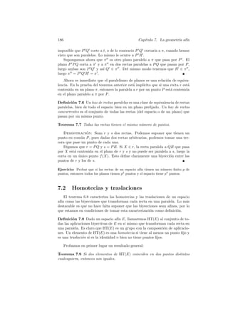 186                                              Cap´
                                                    ıtulo 7. La geometr´ af´
                                                                       ıa ın

imposible que P Q corte a t, o de lo contrario P Q cortar´ a π, cuando hemos
                                                         ıa
visto que son paralelos. Lo mismo le ocurre a P R .
    Supongamos ahora que π es otro plano paralelo a π que pasa por P . El
plano P P Q corta a π y a π en dos rectas paralelas a P Q que pasan por P ,
luego ambas son P Q y as´ Q ∈ π . Del mismo modo tenemos que R ∈ π ,
                           ı
luego π = P Q R = π .
    Ahora es inmediato que el paralelismo de planos es una relaci´n de equiva-
                                                                   o
lencia. En la prueba del teorema anterior est´ impl´
                                              a     ıcito que si una recta r est´
                                                                                a
contenida en un plano π, entonces la paralela a r por un punto P est´ contenida
                                                                     a
en el plano paralelo a π por P .

Deﬁnici´n 7.6 Un haz de rectas paralelas es una clase de equivalencia de rectas
         o
paralelas, bien de todo el espacio bien en un plano preﬁjado. Un haz de rectas
concurrentes es el conjunto de todas las rectas (del espacio o de un plano) que
pasan por un mismo punto.

Teorema 7.7 Todas las rectas tienen el mismo n´mero de puntos.
                                              u

   Demostracion: Sean r y s dos rectas. Podemos suponer que tienen un
                 ´
punto en com´n P , pues dadas dos rectas arbitrarias, podemos tomar una ter-
              u
cera que pase un punto de cada una.
   Digamos que r = P Q y s = P R. Si X ∈ r, la recta paralela a QR que pasa
por X est´ contenida en el plano de r y s y no puede ser paralela a s, luego la
          a
corta en un unico punto f (X). Esto deﬁne claramente una biyecci´n entre los
            ´                                                     o
puntos de r y los de s.

Ejercicio: Probar que si las rectas de un espacio af´ tienen un n´mero ﬁnito p de
                                                     ın             u
puntos, entonces todos los planos tienen p2 puntos y el espacio tiene p3 puntos.



7.2     Homotecias y traslaciones
    El teorema 6.8 caracteriza las homotecias y las traslaciones de un espacio
af´ como las biyecciones que transforman cada recta en una paralela. Lo m´s
  ın                                                                        a
destacable es que no hace falta suponer que las biyecciones sean aﬁnes, por lo
que estamos en condiciones de tomar esta caracterizaci´n como deﬁnici´n.
                                                       o              o

Deﬁnici´n 7.8 Dado un espacio af´ E, llamaremos HT(E) al conjunto de to-
         o                            ın
das las aplicaciones biyectivas de E en s´ mismo que transforman cada recta en
                                          ı
una paralela. Es claro que HT(E) es un grupo con la composici´n de aplicacio-
                                                                  o
nes. Un elemento de HT(E) es una homotecia si tiene al menos un punto ﬁjo y
es una traslaci´n si es la identidad o bien no tiene puntos ﬁjos.
               o

   Probamos en primer lugar un resultado general:

Teorema 7.9 Si dos elementos de HT(E) coinciden en dos puntos distintos
cualesquiera, entonces son iguales.
 