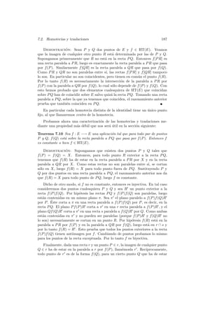 7.2. Homotecias y traslaciones                                                187

    Demostracion: Sean P y Q dos puntos de E y f ∈ HT(E). Veamos
                   ´
que la imagen de cualquier otro punto R est´ determinada por las de P y Q.
                                                a
Supongamos primeramente que R no est´ en la recta P Q. Entonces f [P R] es
                                           a
una recta paralela a P R, luego es exactamente la recta paralela a P R que pasa
por f (P ). Similarmente f [QR] es la recta paralela a QR que pasa por f (Q).
Como P R y QR no son paralelas entre s´ las rectas f [P R] y f [QR] tampoco
                                            ı,
lo son. En particular no son coincidentes, pero tienen en com´n el punto f (R).
                                                               u
Por lo tanto f (R) es necesariamente la intersecci´n de la paralela a P R por
                                                     o
f (P ) con la paralela a QR por f (Q), lo cual s´lo depende de f (P ) y f (Q). Con
                                                o
esto hemos probado que dos elementos cualesquiera de HT(E) que coincidan
sobre P Q han de coincidir sobre E salvo quiz´ la recta P Q. Tomando una recta
                                               a
paralela a P Q, sobre la que ya tenemos que coinciden, el razonamiento anterior
prueba que tambi´n coinciden en P Q.
                    e
   En particular cada homotecia distinta de la identidad tiene un unico punto
                                                                  ´
ﬁjo, al que llamaremos centro de la homotecia.
   Probamos ahora una caracterizaci´n de las homotecias y traslaciones me-
                                    o
diante una propiedad m´s d´bil que nos ser´ util en la secci´n siguiente:
                      a e                 a´                o

Teorema 7.10 Sea f : E −→ E una aplicaci´n tal que para todo par de puntos
                                              o
P y Q, f (Q) est´ sobre la recta paralela a P Q que pasa por f (P ). Entonces f
                 a
es constante o bien f ∈ HT(E).

    Demostracion: Supongamos que existen dos puntos P y Q tales que
                ´
f (P ) = f (Q) = X. Entonces, para todo punto R exterior a la recta P Q,
tenemos que f (R) ha de estar en la recta paralela a P R por X y en la recta
paralela a QR por X. Como estas rectas no son paralelas entre s´ se cortan
                                                                 ı,
s´lo en X, luego f (R) = X para todo punto fuera de P Q. Sustituyendo P y
 o
Q por dos puntos en una recta paralela a P Q, el razonamiento anterior nos da
que f (R) = X para todo punto de P Q, luego f es constante.
    Dicho de otro modo, si f no es constante, entonces es inyectiva. En tal caso
consideremos dos puntos cualesquiera P y Q y sea R un punto exterior a la
recta f (P )f (Q). Por hip´tesis las rectas P Q y f (P )f (Q) son paralelas, luego
                          o
est´n contenidas en un mismo plano π. Sea π el plano paralelo a f (P )f (Q)R
   a
         ´
por P . Este corta a π en una recta paralela a f (P )f (Q) por P , es decir, en la
recta P Q. El plano P f (P )R corta a π en una r recta paralela a f (P )R , y el
plano Qf (Q)R corta a π en una recta s paralela a f (Q)R por Q. Como ambas
est´n contenidas en π y no pueden ser paralelas (porque f (P )R y f (Q)R no
   a
lo son) necesariamente se cortan en un punto R. Por hip´tesis f (R) est´ en la
                                                            o              a
paralela a P R por f (P ) y en la paralela a QR por f (Q), luego est´ en r ∩ s y
                                                                     a
por lo tanto f (R) = R . Esto prueba que todos los puntos exteriores a la recta
f (P )f (Q) tienen antiimagen por f . Cambiando de puntos probamos lo mismo
para los puntos de la recta exceptuada. Por lo tanto f es biyectiva.
   Finalmente, dada una recta r y un punto P ∈ r, la imagen de cualquier punto
Q ∈ r ha de estar en la paralela a r por f (P ), llam´mosla r . Rec´
                                                     e             ıprocamente,
todo punto de r es de la forma f (Q), para un cierto punto Q que ha de estar
 