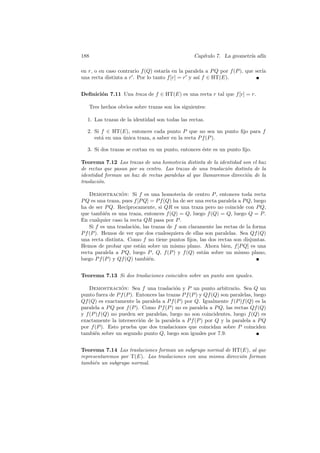 188                                               Cap´
                                                     ıtulo 7. La geometr´ af´
                                                                        ıa ın

en r, o en caso contrario f (Q) estar´ en la paralela a P Q por f (P ), que ser´
                                     ıa                                        ıa
una recta distinta a r . Por lo tanto f [r] = r y as´ f ∈ HT(E).
                                                    ı


Deﬁnici´n 7.11 Una traza de f ∈ HT(E) es una recta r tal que f [r] = r.
       o

   Tres hechos obvios sobre trazas son los siguientes:

  1. Las trazas de la identidad son todas las rectas.

  2. Si f ∈ HT(E), entonces cada punto P que no sea un punto ﬁjo para f
     est´ en una unica traza, a saber en la recta P f (P ).
        a        ´

  3. Si dos trazas se cortan en un punto, entonces ´ste es un punto ﬁjo.
                                                   e

Teorema 7.12 Las trazas de una homotecia distinta de la identidad son el haz
de rectas que pasan por su centro. Las trazas de una traslaci´n distinta de la
                                                             o
identidad forman un haz de rectas paralelas al que llamaremos direcci´n de la
                                                                      o
traslaci´n.
        o

    Demostracion: Si f es una homotecia de centro P , entonces toda recta
                  ´
P Q es una traza, pues f [P Q] = P f (Q) ha de ser una recta paralela a P Q, luego
ha de ser P Q. Rec´  ıprocamente, si QR es una traza pero no coincide con P Q,
que tambi´n es una traza, entonces f (Q) = Q, luego f (Q) = Q, luego Q = P .
           e
En cualquier caso la recta QR pasa por P .
    Si f es una traslaci´n, las trazas de f son claramente las rectas de la forma
                        o
P f (P ). Hemos de ver que dos cualesquiera de ellas son paralelas. Sea Qf (Q)
una recta distinta. Como f no tiene puntos ﬁjos, las dos rectas son disjuntas.
Hemos de probar que est´n sobre un mismo plano. Ahora bien, f [P Q] es una
                           a
recta paralela a P Q, luego P , Q, f (P ) y f (Q) est´n sobre un mismo plano,
                                                      a
luego P f (P ) y Qf (Q) tambi´n.
                               e


Teorema 7.13 Si dos traslaciones coinciden sobre un punto son iguales.

    Demostracion: Sea f una traslaci´n y P un punto arbitrario. Sea Q un
                  ´                       o
punto fuera de P f (P ). Entonces las trazas P f (P ) y Qf (Q) son paralelas, luego
Qf (Q) es exactamente la paralela a P f (P ) por Q. Igualmente f (P )f (Q) es la
paralela a P Q por f (P ). Como P f (P ) no es paralela a P Q, las rectas Qf (Q)
y f (P )f (Q) no pueden ser paralelas, luego no son coincidentes, luego f (Q) es
exactamente la intersecci´n de la paralela a P f (P ) por Q y la paralela a P Q
                          o
por f (P ). Esto prueba que dos traslaciones que coincidan sobre P coinciden
tambi´n sobre un segundo punto Q, luego son iguales por 7.9.
      e


Teorema 7.14 Las traslaciones forman un subgrupo normal de HT(E), al que
representaremos por T(E). Las traslaciones con una misma direcci´n forman
                                                                o
tambi´n un subgrupo normal.
      e
 