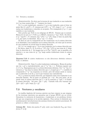 7.3. Vectores y escalares                                                       189

    Demostracion: Es obvio que la inversa de una traslaci´n es una traslaci´n
                    ´                                             o               o
(si f no tiene puntos ﬁjos, f −1 tampoco los tiene).
    Si f y g son traslaciones, entonces f ◦ g es una traslaci´n, pues si tiene un
                                                                  o
punto ﬁjo (f ◦ g)(P ) = P , tenemos que f (P ) = g −1 (P ), luego f = g −1 , ya que
ambas son traslaciones y coinciden en un punto. Por consiguiente f ◦ g = 1, que
tambi´n es una traslaci´n.
       e                   o
    Esto prueba que T(E) es un subgrupo de HT(E). Veamos que es normal.
Hemos de ver que si f ∈ T(E) y g ∈ HT(E), entonces g −1 f g ∈ T(E). En efecto,
si (g −1 f g)(P ) = P , entonces f g −1 (P ) = g −1 (P ), luego f tiene un punto ﬁjo
y es, por tanto, la identidad. As´ g −1 f g = 1 ∈ T(E).
                                   ı
    Es f´cil ver que la composici´n de dos traslaciones con la misma direcci´n
          a                        o                                              o
es la identidad o una traslaci´n con la misma direcci´n, as´ como que la inversa
                                o                         o     ı
de una traslaci´n no trivial tiene la misma direcci´n.
                  o                                    o
    Si f = 1 se cumple que g −1 f g es una traslaci´n con la misma direcci´n que
                                                     o                       o
f . En efecto, dado P ∈ E, la recta g −1 (P ), f g −1 (P ) es una traza de f , luego
tiene la direcci´n de f . Su imagen por g es P (g −1 f g)(P ), que es paralela a la
                  o
anterior y es una traza de (g −1 f g, luego ambas traslaciones tienen la misma
direcci´n.
        o

Teorema 7.15 Si existen traslaciones en dos direcciones distintas entonces
T(E) es abeliano.

    Demostracion: Sean f y g dos traslaciones cualesquiera. Hemos de probar
                   ´
que f g = gf o, equivalentemente, que f −1 g −1 f g = 1. Podemos suponer que
f = 1 = g. Supongamos que f y g tienen direcciones distintas. Si f −1 g −1 f g = 1,
entonces g −1 f g tiene la misma direcci´n que f , al igual que f −1 y tambi´n la
                                        o                                     e
composici´n f −1 g −1 f g (supuesta no trivial), pero del mismo modo se razona
           o
que su direcci´n es la de g, con lo que tenemos una contradicci´n.
               o                                                  o
    Si f y g tienen la misma direcci´n, por hip´tesis existe otra traslaci´n h con
                                    o           o                         o
direcci´n distinta. Por la parte ya probada f h = hf . Por otra parte, gh no
       o
puede tener la misma direcci´n que f , o de lo contrario g −1 (gh) = h tendr´
                               o                                                 ıa
la misma direcci´n. As´ pues, f gh = ghf . Uniendo todo esto tenemos que
                   o       ı
f gh = ghf = gf h, luego f g = gf .


7.3     Vectores y escalares
    La ins´lita hip´tesis del teorema anterior nos hace reparar en que ninguno
          o        o
de los teoremas anteriores nos garantiza que el grupo HT(E) sea no trivial.
Garantizar la existencia de homotecias y traslaciones es un problema t´cnico
                                                                         e
del que nos ocuparemos en la secci´n siguiente. Para sortear el obst´culo mo-
                                    o                                a
ment´neamente introduciremos dos axiomas t´cnicos de car´cter provisional. El
     a                                        e            a
primero se reﬁere a traslaciones:

Axioma B1 Dados dos puntos P y Q, existe una traslaci´n TP Q que trans-
                                                     o
forma P en Q.
 