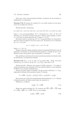 7.3. Vectores y escalares                                                     191

   Notar que, vistos como homotecias lineales, el producto de dos escalares es
simplemente su composici´n.
                        o

Teorema 7.18 El conjunto de escalares K es un anillo unitario con las opera-
ciones de la deﬁnici´n anterior.
                    o

   Demostracion: Claramente,
             ´

(α+β)(v + w) = α(v + w)+β(v + w) = αv +αw +βv +β w = (α+β)v +(α+β)w,

luego α + β es un homomorﬁsmo. Si v = 0 entonces (α + β)v = 0. Si v = 0
entonces αv y βv tienen la misma traza que v, luego su suma tambi´n, es decir,
                                                                  e
(α + β)v tiene la misma direcci´n que v, luego α + β ∈ K.
                               o
   Del mismo modo se prueba que αβ ∈ K. La asociatividad y la conmutativi-
dad de la suma de siguen de las de la suma en E. El neutro es 0 y el sim´trico
                                                                        e
de α es (−1)α, pues

                      α + (−1)α v = αv + −αv = 0 = 0v,

luego α + (−1)α = 0.
   Tampoco presenta ning´n problema probar la propiedad distributiva (por la
                            u
izquierda y la derecha), la asociatividad del producto y el hecho de que 1 es el
elemento neutro del producto (por la izquierda y la derecha).
    Para justiﬁcar la existencia de inversos mostraremos primero la relaci´n entre
                                                                          o
las homotecias y las homotecias lineales:

Teorema 7.19 Sea α ∈ K no nulo y P un punto dado. Existe una unica ´
                                        −1
homotecia fα de centro P tal que Tαv = fα Tv fα , para todo v ∈ E.

   Demostracion: Observar que usamos la doble notaci´n v = Tv seg´n si
                  ´                                        o             u
vemos la traslaci´n como elemento de E (con notaci´n aditiva) o como elemento
                 o                                o
de HT(E) (con notaci´n multiplicativa).
                      o
   Veamos en primer lugar la unicidad. Sea Q un punto arbitrario y v = TP Q .
Aplicando la f´rmula del enunciado al punto P tenemos
              o
             −
             −→                        −1
        P + αP Q = Tαv (P ) = fα (Tv (fα (P ))) = fα (Tv (P )) = fα (Q).

    Esto prueba que fα (Q) est´ completamente determinado por α y P . Adem´s
                              a                                           a
la f´rmula anterior nos indica c´mo hemos de construir fα .
    o                           o
    Deﬁnimos fα mediante
                                            −
                                            −→
                              fα (Q) = P + αP Q.                             (7.1)
                                                  −
                                                  −→ − −→   −→
   Dados dos puntos distintos Q y R, tenemos que P Q + QR = P R, luego
     −
     −→     −−
             →          − →
P + αP Q + αQR = P + αP R. Por (7.1) esto implica
                                      −
                                      −→
                            fα (Q) + αQR = fα (R).                           (7.2)
 