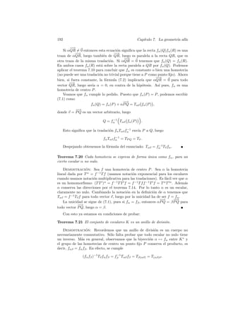 192                                                Cap´
                                                      ıtulo 7. La geometr´ af´
                                                                         ıa ın

        −−→
    Si αQR = 0 entonces esta ecuaci´n signiﬁca que la recta fα (Q)fα (R) es una
                                      o
            −−
             →                     −−→
traza de αQR, luego tambi´n de QR, luego es paralela a la recta QR, que es
                             e
                                          −
                                          −→
otra traza de la misma traslaci´n. Si αQR = 0 tenemos que fα (Q) = fα (R).
                                 o
En ambos casos fα (R) est´ sobre la recta paralela a QR por fα (Q). Podemos
                           a
aplicar el teorema 7.10 para concluir que fα es constante o bien una homotecia
(no puede ser una traslaci´n no trivial porque tiene a P como punto ﬁjo). Ahora
                          o
                                                             −
                                                             −→
bien, si fuera constante, la f´rmula (7.2) implicar´ que αQR = 0 para todo
                               o                     ıa
        −
        −→
vector QR, luego ser´ α = 0, en contra de la hip´tesis. As´ pues, fα es una
                      ıa                              o        ı
homotecia de centro P .
    Veamos que fα cumple lo pedido. Puesto que fα (P ) = P , podemos escribir
(7.1) como
                                         −−→
                     fα (Q) = fα (P ) + αP Q = Tαv fα (P ) ,
            −−→
donde v = P Q es un vector arbitrario, luego
                                  −1
                             Q = fα Tαv fα (P )       .

                                              −1
      Esto signiﬁca que la traslaci´n fα Tαv fα env´ P a Q, luego
                                   o               ıa
                                      −1
                              fα Tαv fα = TP Q = Tv .
                                                            −1
      Despejando obtenemos la f´rmula del enunciado: Tαv = fα Tv fα .
                               o

Teorema 7.20 Cada homotecia se expresa de forma unica como fα , para un
                                                ´
cierto escalar α no nulo.

    Demostracion: Sea f una homotecia de centro P . Sea α la homotecia
                  ´
lineal dada por T α = f −1 T f (usamos notaci´n exponencial para los escalares
                                               o
cuando usamos notaci´n multiplicativa para las traslaciones). Es f´cil ver que α
                       o                                           a
es un homomorﬁsmo: (T T )α = f −1 T T f = f −1 T f f −1 T f = T α T α . Adem´sa
α conserva las direcciones por el teorema 7.14. Por lo tanto α es un escalar,
claramente no nulo. Cambiando la notaci´n en la deﬁnici´n de α tenemos que
                                           o               o
Tαv = f −1 Tv f para todo vector v, luego por la unicidad ha de ser f = fα .
                                                               −
                                                               −→      −−→
    La unicidad se sigue de (7.1), pues si fα = fβ , entonces αP Q = β P Q para
            −−→
todo vector P Q, luego α = β.
   Con esto ya estamos en condiciones de probar:

Teorema 7.21 El conjunto de escalares K es un anillo de divisi´n.
                                                              o

    Demostracion: Recordemos que un anillo de divisi´n es un cuerpo no
                  ´                                     o
necesariamente conmutativo. S´lo falta probar que todo escalar no nulo tiene
                                  o
un inverso. M´s en general, observamos que la biyecci´n α → fα entre K ∗ y
               a                                     o
el grupo de las homotecias de centro un punto ﬁjo P conserva el producto, es
decir, fαβ = fα fβ . En efecto, se cumple
                                        −1
                 (fα fβ )−1 Tv fα fβ = fβ Tαv fβ = Tβ(αv) = T(αβ)v .
 