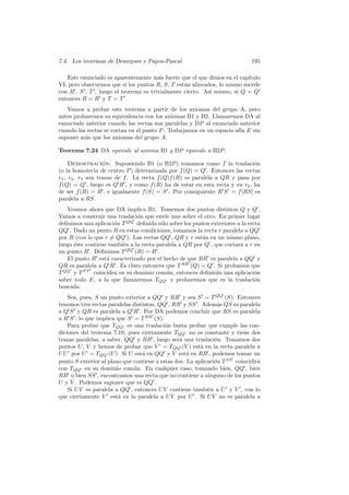 7.4. Los teoremas de Desargues y Papos-Pascal                                195

   Este enunciado es aparentemente m´s fuerte que el que dimos en el cap´
                                       a                                  ıtulo
VI, pero observemos que si los puntos R, S, T est´n alineados, lo mismo sucede
                                                 a
con R , S , T , luego el teorema es trivialmente cierto. As´ mismo, si Q = Q
                                                           ı
entonces R = R y T = T .
   Vamos a probar este teorema a partir de los axiomas del grupo A, pero
antes probaremos su equivalencia con los axiomas B1 y B2. Llamaremos DA al
enunciado anterior cuando las rectas son paralelas y DP al enunciado anterior
cuando las rectas se cortan en el punto P . Trabajamos en un espacio af´ E sin
                                                                       ın
suponer m´s que los axiomas del grupo A.
          a

Teorema 7.24 DA equivale al axioma B1 y DP equivale a B2P .

     Demostracion: Suponiendo B1 (o B2P ) tomamos como f la traslaci´n
                   ´                                                        o
(o la homotecia de centro P ) determinada por f (Q) = Q . Entonces las rectas
r1 , r2 , r3 son trazas de f . La recta f (Q)f (R) es paralela a QR y pasa por
f (Q) = Q , luego es Q R , y como f (R) ha de estar en esta recta y en r2 , ha
de ser f (R) = R , e igualmente f (S) = S . Por consiguiente R S = f [RS] es
paralela a RS.
   Veamos ahora que DA implica B1. Tomemos dos puntos distintos Q y Q .
Vamos a construir una traslaci´n que env´ uno sobre el otro. En primer lugar
                               o          ıe
deﬁnimos una aplicaci´n T QQ deﬁnida s´lo sobre los puntos exteriores a la recta
                      o                 o
QQ . Dado un punto R en estas condiciones, tomamos la recta r paralela a QQ
por R (con lo que r = QQ ). Las rectas QQ , QR y r est´n en un mismo plano,
                                                        a
luego ´ste contiene tambi´n a la recta paralela a QR por Q , que cortar´ a r en
      e                  e                                             a
un punto R . Deﬁnimos T QQ (R) = R .
   El punto R est´ caracterizado por el hecho de que RR es paralela a QQ y
                   a
QR es paralela a Q R . Es claro entonces que T RR (Q) = Q . Si probamos que
T QQ y T P P coinciden en su dominio com´n, entonces deﬁnir´n una aplicaci´n
                                           u                  a               o
sobre todo E, a la que llamaremos TQQ y probaremos que es la traslaci´n       o
buscada.
    Sea, pues, S un punto exterior a QQ y RR y sea S = T QQ (S). Entonces
tenemos tres rectas paralelas distintas, QQ , RR y SS . Adem´s QS es paralela
                                                                a
a Q S y QR es paralela a Q R . Por DA podemos concluir que RS es paralela
a R S , lo que implica que S = T RR (S).
    Para probar que TQQ es una traslaci´n basta probar que cumple las con-
                                           o
diciones del teorema 7.10, pues ciertamente TQQ no es constante y tiene dos
trazas paralelas, a saber, QQ y RR , luego ser´ una traslaci´n. Tomamos dos
                                                 a             o
puntos U , V y hemos de probar que V = TQQ (V ) est´ en la recta paralela a
                                                         a
U U por U = TQQ (U ). Si U est´ en QQ y V est´ en RR , podemos tomar un
                                  a                 a
punto S exterior al plano que contiene a estas dos. La aplicaci´n T SS coincidir´
                                                               o                a
con TQQ en su dominio com´n. En cualquier caso, tomando bien, QQ , bien
                              u
RR o bien SS , encontramos una recta que no contiene a ninguno de los puntos
U y V . Podemos suponer que es QQ .
    Si U V es paralela a QQ , entonces U V contiene tambi´n a U y V , con lo
                                                            e
que ciertamente V est´ en la paralela a U V por U . Si U V no es paralela a
                        a
 