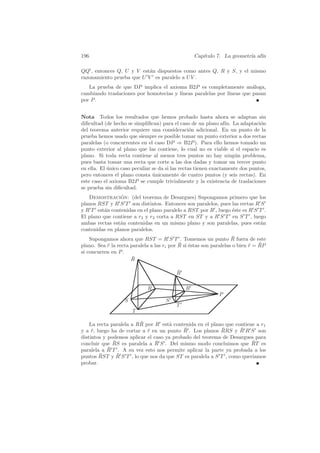 196                                               Cap´
                                                     ıtulo 7. La geometr´ af´
                                                                        ıa ın

QQ , entonces Q, U y V est´n dispuestos como antes Q, R y S, y el mismo
                           a
razonamiento prueba que U V es paralelo a U V .
   La prueba de que DP implica el axioma B2P es completamente an´loga,  a
cambiando traslaciones por homotecias y l´
                                         ıneas paralelas por l´
                                                              ıneas que pasan
por P .


Nota Todos los resultados que hemos probado hasta ahora se adaptan sin
diﬁcultad (de hecho se simpliﬁcan) para el caso de un plano af´ La adaptaci´n
                                                                 ın.           o
del teorema anterior requiere una consideraci´n adicional. En un punto de la
                                                  o
prueba hemos usado que siempre es posible tomar un punto exterior a dos rectas
paralelas (o concurrentes en el caso DP ⇒ B2P ). Para ello hemos tomado un
punto exterior al plano que las contiene, lo cual no es viable si el espacio es
plano. Si toda recta contiene al menos tres puntos no hay ning´n problema,
                                                                     u
pues basta tomar una recta que corte a las dos dadas y tomar un tercer punto
en ella. El unico caso peculiar se da si las rectas tienen exactamente dos puntos,
            ´
pero entonces el plano consta unicamente de cuatro puntos (y seis rectas). En
                                ´
este caso el axioma B2P se cumple trivialmente y la existencia de traslaciones
se prueba sin diﬁcultad.
   Demostracion: (del teorema de Desargues) Supongamos primero que los
                 ´
planos RST y R S T son distintos. Entonces son paralelos, pues las rectas R S
y R T est´n contenidas en el plano paralelo a RST por R , luego ´ste es R S T .
          a                                                     e
El plano que contiene a r2 y r3 corta a RST en ST y a R S T en S T , luego
ambas rectas est´n contenidas en un mismo plano y son paralelas, pues est´n
                a                                                           a
contenidas en planos paralelos.
                                                                     ¯
    Supongamos ahora que RST = R S T . Tomemos un punto R fuera de este
                                            ¯ e                             ¯ ¯
plano. Sea r la recta paralela a las ri por R si ´stas son paralelas o bien r = RP
           ¯
si concurren en P .
                      R¯

                                          ¯
                                          R

                             R                R
                                                             P
                   S                 S
                                          T
                       T

                         ¯
    La recta paralela a RR por R est´ contenida en el plano que contiene a r1
                                     a
                                           ¯               ¯       ¯
y a r, luego ha de cortar a r en un punto R . Los planos RRS y R R S son
     ¯                      ¯
distintos y podemos aplicar el caso ya probado del teorema de Desargues para
              ¯                 ¯
concluir que RS es paralela a R S . Del mismo modo concluimos que RT es¯
paralela a R¯ T . A su vez esto nos permite aplicar la parte ya probada a los
        ¯       ¯
puntos RST y R S T , lo que nos da que ST es paralela a S T , como quer´
                                                                       ıamos
probar.
 