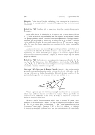 198                                                Cap´
                                                      ıtulo 7. La geometr´ af´
                                                                         ıa ın

Ejercicio: Probar que en Π no hay traslaciones cuyas trazas sean las rectas vertica-
les. Mostrar un contraejemplo del teorema de Desargues en el que las rectas ri sean
concurrentes.


Deﬁnici´n 7.25 Un plano af´ es arguesiano si en ´l se cumple el teorema de
        o                 ın                    e
Desargues.

    Si un plano af´ Π es sumergible en un espacio af´ E (en el sentido de que
                  ın                                 ın
Π ⊂ E y las rectas de E contenidas en Π son exactamente las rectas de Π) enton-
ces Π es arguesiano, pues E cumple el teorema de Desargues. Rec´  ıprocamente,
un plano af´ arguesiano es isomorfo a un plano af´ de la forma K 2 , para un
            ın                                     ın
cierto anillo de divisi´n K, que puede sumergirse en K 3 , que es un espacio
                       o
af´ As´ pues, los planos arguesianos son exactamente los planos sumergibles
  ın.    ı
en espacios.
   Ahora mostraremos un enunciado puramente geom´trico equivalente a la
                                                      e
conmutatividad del anillo de divisi´n asociado a un espacio af´ (o un plano
                                   o                          ın
arguesiano). Ya hemos observado que el grupo K ∗ es isomorfo al grupo de las
homotecias con un mismo centro P . As´ pues, K ser´ un cuerpo si y s´lo si este
                                      ı           a                 o
grupo es abeliano.

Deﬁnici´n 7.26 Un hex´gono es un conjunto de seis puntos ordenados A1 , A2 ,
          o                 a
A3 , A4 , A5 , A6 . Llamaremos lados del hex´gono a las seis rectas A1 A2 , A2 A3 ,
                                             a
A3 A4 , A5 A6 , A6 A1 . Dos lados de un hex´gono son contiguos si tienen un v´rtice
                                           a                                 e
en com´n, y en caso contrario son opuestos.
        u

Teorema 7.27 (Teorema de Papos–Pascal) Sean r y s dos rectas secantes
y consideremos un hex´gono tal que los v´rtices A1 , A3 , A5 est´n sobre r y A2 ,
                      a                   e                     a
A4 , A6 est´n sobre s (todos ellos distintos del punto de intersecci´n). Si dos
           a                                                        o
pares de lados opuestos son paralelos, el tercer par tambi´n lo es.
                                                          e
                                                          A4
                                            A6
                                   A2


                                 A1      A3
                                                     A5
   Vamos a probar que este teorema se cumple exactamente en los espacios
aﬁnes cuyo anillo de divisi´n asociado es un cuerpo. Puesto que todos sus
                           o
elementos est´n contenidos en un plano, de hecho se cumple en los espacios
             a
aﬁnes de dimensi´n arbitraria.
                o
    Demostracion: Supongamos en primer lugar el teorema de Papos y vea-
                ´
mos que K es conmutativo. Sean r y s dos rectas que se corten en un punto
P . Sea A1 un punto sobre r distinto de P . Sea f una homotecia arbitraria
de centro P (no trivial). Entonces f (A1 ) = A3 = A1 est´ en r y eligiendo
                                                         a
la homotecia apropiada podemos hacer que sea cualquier punto de r preﬁjado.
 