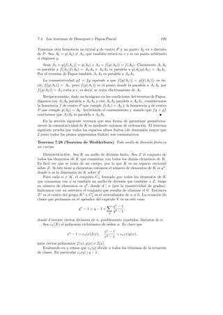 7.4. Los teoremas de Desargues y Papos-Pascal                                199

Tomemos otra homotecia no trivial g de centro P y un punto A2 en s distinto
de P . Sea A6 = g(A2 ) = A2 , que tambi´n estar´ en s y es un punto arbitrario
                                       e       a
si elegimos g.
   Sean A5 = g f (A1 ) = g(A3 ) y A4 = f g(A2 ) = f (A6 ). Claramente A1 A6
es paralela a f (A1 )f (A6 ) = A3 A4 y A2 A3 es paralela a g(A2 )g(A3 ) = A6 A5 .
Por el teorema de Papos tambi´n A1 A2 es paralela a A4 A5 .
                                e
    La conmutatividad gf = f g equivale a que f g(A1 ) = g f (A1 ) , es de-
cir, f g(A1 ) = A5 , pero f g(A1 ) es el punto donde la paralela a A1 A2 por
f g(A2 ) = A4 corta a r, es decir, se trata efectivamente de A5 .
    Rec´
       ıprocamente, dado un hex´gono en las condiciones del teorema de Papos,
                                a
digamos con A1 A6 paralela a A3 A4 y con A2 A3 paralela a A6 A5 , consideramos
la homotecia f de centro P que cumple f (A1 ) = A3 y la homotecia g de centro
P que cumple g(A2 ) = A6 . Invirtiendo el razonamiento y usando que f g = gf
concluimos que A1 A2 es paralela a A4 A5 .
    En la secci´n siguiente veremos que una forma de garantizar geom´trica-
               o                                                      e
mente la conmutatividad de K es mediante axiomas de ordenaci´n. El teorema
                                                               o
siguiente prueba que todos los espacios aﬁnes ﬁnitos (de dimensi´n mayor que
                                                                 o
2 junto todos los planos arguesianos ﬁnitos) son conmutativos.

Teorema 7.28 (Teorema de Wedderburn) Todo anillo de divisi´n ﬁnito es
                                                          o
un cuerpo.

    Demostracion: Sea K un anillo de divisi´n ﬁnito. Sea Z el conjunto de
                  ´                               o
todos los elementos de K que conmutan con todos los dem´s elementos de K.
                                                              a
Es f´cil ver que se trata de un cuerpo, por lo que K es un espacio vectorial
     a
sobre Z. Si ´ste tiene q elementos, entonces el n´mero de elementos de K es q n ,
             e                                    u
donde n es la dimensi´n de K sobre Z.
                       o
    Para cada α ∈ K, el conjunto Cα formado por todos los elementos de K
que conmutan con α es tambi´n un anillo de divisi´n que contiene a Z, luego
                                e                     o
su n´mero de elementos es q d , donde d | n (por la transitividad de grados).
     u
Indicamos con un asterisco el conjunto que resulta de eliminar el 0. Entonces
Z ∗ es el centro del grupo K ∗ y Cα es el centralizador de α = 0. La ecuaci´n de
                                  ∗
                                                                           o
clases que probamos en el ap´ndice del cap´
                              e              ıtulo V es en este caso:
                                                qn − 1
                         qn − 1 = q − 1 +              ,
                                                qd − 1
                                            d

donde d recorre ciertos divisores de n, posiblemente repetidos, distintos de n.
   Sea cn (X) el polinomio ciclot´mico de orden n. Es claro que
                                  o
                                          xn − 1
                  xn − 1 = cn (x)f (x),          = cn (x)g(x),
                                          xd − 1
para ciertos polinomios f (x), g(x) ∈ Z[x].
   Evaluando en q vemos que cn (q) divide a todos los t´rminos de la ecuaci´n
                                                       e                   o
de clases. En particular cn (q) | q − 1.
 