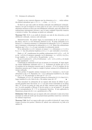 7.5. Axiomas de ordenaci´n
                        o                                                       201

   Cuando en este contexto digamos que los elementos a, b, c, . . . est´n ordena-
                                                                       a
dos deber´ entenderse que a  b  c, . . . o bien . . .c  b  a.
         a
    Es f´cil ver que todo anillo de divisi´n ordenado est´ d´bilmente ordenado.
        a                                 o               a e
Vamos a ver que el rec´ıproco es cierto salvo en un caso: si K es el cuerpo de dos
elementos entonces es obvio que est´ d´bilmente ordenado, pues s´lo admite dos
                                     a e                            o
ordenaciones mutuamente inversas y por lo tanto cualquier biyecci´n conserva
                                                                       o
o invierte el orden. Sin embargo no puede ser ordenado.
Teorema 7.31 Si K es un anillo de divisi´n con m´s de dos elementos y est´
                                         o      a                        a
d´bilmente ordenado, entonces est´ ordenado.
 e                               a
    Demostracion: En primer lugar, la caracter´
                   ´                                  ıstica de K no puede ser 2.
En efecto, sean 0, 1, a tres elementos distintos en K. Si est´n ordenados en la
                                                                a
forma 0, 1, a, entonces sumamos 1 y obtenemos la ordenaci´n 1, 0, a+1, mientras
                                                             o
que si sumamos a obtenemos la ordenaci´n a, a + 1, 0. Estas dos ordenaciones
                                           o
implican que 1, 0, a + 1, a, lo que contradice la ordenaci´n inicial.
                                                           o
    Si la ordenaci´n es a, 0, 1 entonces al sumar 1 y a obtenemos a + 1, 1, 0 y
                   o
0, a, a + 1. Las dos primeras implican a, 0, 1, a + 1, que contradice a la tercera.
    Dado a ∈ K ∗ consideramos las posibles ordenaciones de 0, a/2 y −a/2. Si
se da −a/2, 0, a/2 entonces sumando ±a/2 obtenemos −a, −a/2, 0 y 0, a/2, a,
lo que implica −a, −a/2, 0, a/2, a. En particular −a, 0, a.
    Si por el contrario 0, −a/2, a/2 obtenemos −a/2, −a, 0 y a/2, 0, a, de donde
se sigue igualmente −a, 0, a.
    Cambiando la ordenaci´n de K por su inversa si es necesario, K sigue siento
                            o
un cuerpo d´bilmente ordenado con 0  1. Acabamos de probar que si P es
               e
el conjunto de los elementos mayores que 0, entonces −P es el conjunto de los
elementos menores que 0, luego se cumple el primer axioma de la deﬁnici´n deo
cuerpo ordenado.
    Para probar el segundo axioma tomamos 0, a, b y sumamos a, con lo que
obtenemos a, 2a, a + b. Sumando a en −a, 0, a obtenemos tambi´n 0, a, 2a, luego
                                                                e
0, a, 2a, a + b. En particular es claro que P + P ⊂ P .
    Finalmente, si a, b ∈ P , entonces tenemos la ordenaci´n 0, 1, b o bien 0, b, 1,
                                                           o
luego tambi´n 0, a, ab o bien 0, ab, a. En ambos casos ab ∈ P .
              e
    Para introducir la ordenaci´n de un espacio af´ hemos de deﬁnir la pro-
                                o                     ın
yecci´n paralela entre dos rectas: si r y s son dos rectas contenidas en un plano
     o
af´ y P , Q son un punto de cada una de ellas, entonces para cada punto X
  ın
en r, la recta paralela a P Q por X ha de cortar a s en un punto Y , de modo
que la correspondencia X → Y es claramente biyectiva. A esta aplicaci´n la  o
llamaremos proyecci´n de r en s paralelamente a P Q.
                     o
Deﬁnici´n 7.32 Diremos que un espacio af´ est´ ordenado si cada recta tiene
         o                                 ın   a
asociado un orden de modo que las proyecciones paralelas conservan o invierten
los ´rdenes respectivos.
    o
Teorema 7.33 Sea E un espacio af´ sobre un anillo de divisi´n K cuyas rectas
                                  ın                       o
tengan al menos tres puntos. Entonces E admite una ordenaci´n si y s´lo si la
                                                            o       o
admite K.
 