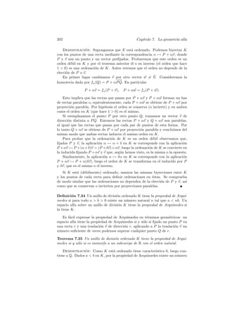 202                                             Cap´
                                                   ıtulo 7. La geometr´ af´
                                                                      ıa ın

    Demostracion: Supongamos que E est´ ordenado. Podemos biyectar K
                 ´                         a
con los puntos de una recta mediante la correspondencia α → P + αv, donde
P y v son un punto y un vector preﬁjados. Probaremos que este orden es un
orden d´bil en K y por el teorema anterior ´l o su inverso (el orden que hace
        e                                  e
1  0) es una ordenaci´n de K. Antes veremos que el orden no depende de la
                      o
elecci´n de P o v.
      o
    En primer lugar cambiamos v por otro vector w = 0. Consideremos la
                                  −
                                  −→
homotecia dada por fα (Q) = P + αP Q. En particular

                P + αv = fα (P + v),    P + αw = fα (P + w).

    Esto implica que las rectas que pasan por P + αv y P + αw forman un haz
de rectas paralelas o, equivalentemente, cada P + αw se obtiene de P + αv por
proyecci´n paralela. Por hip´tesis el orden se conserva (o invierte) y en ambos
         o                    o
casos el orden en K (que hace 1  0) es el mismo.
    Si reemplazamos el punto P por otro punto Q, tomamos un vector v de
direcci´n distinta a P Q. Entonces las rectas P + αv y Q + αv son paralelas,
       o
al igual que las rectas que pasan por cada par de puntos de esta forma. Por
lo tanto Q + αv se obtiene de P + αv por proyecci´n paralela y concluimos del
                                                   o
mismo modo que ambas rectas inducen el mismo orden en K.
    Para probar que la ordenaci´n de K es un orden d´bil observamos que,
                                  o                       e
ﬁjados P y v, la aplicaci´n α → α + δ en K se corresponde con la aplicaci´n
                          o                                                  o
P +αv → P +(α+δ)v = (P +δv)+αv, luego la ordenaci´n de K se convierte en
                                                        o
la inducida ﬁjando P + αv y v que, seg´n hemos visto, es la misma o la opuesta.
                                       u
    Similarmente, la aplicaci´n α → δα en K se corresponde con la aplicaci´n
                             o                                               o
P + αv → P + α(δv), luego el orden de K se transforma en el inducido por P
y δv, que es el mismo o el inverso.
    Si K est´ (d´bilmente) ordenado, usamos las mismas biyecciones entre K
            a e
y los puntos de cada recta para deﬁnir ordenaciones en ´stas. Se comprueba
                                                        e
de modo similar que las ordenaciones no dependen de la elecci´n de P y v, as´
                                                              o             ı
como que se conservan o invierten por proyecciones paralelas.

Deﬁnici´n 7.34 Un anillo de divisi´n ordenado K tiene la propiedad de Arqu´
         o                          o                                      ı-
medes si para todo a  b  0 existe un n´mero natural n tal que a  nb. Un
                                         u
espacio af´ sobre un anillo de divisi´n K tiene la propiedad de Arqu´
          ın                         o                              ımedes si
la tiene K.

   Es f´cil expresar la propiedad de Arqu´
       a                                   ımedes en t´rminos geom´tricos: un
                                                       e            e
espacio af´ tiene la propiedad de Arqu´
          ın                           ımedes si y s´lo si ﬁjado un punto P en
                                                     o
una recta r y una traslaci´n v de direcci´n r, aplicando a P la traslaci´n v un
                          o              o                              o
n´mero suﬁciente de veces podemos superar cualquier punto Q de r.
 u

Teorema 7.35 Un anillo de divisi´n ordenado K tiene la propiedad de Arqu´
                                   o                                     ı-
medes si y s´lo si es isomorfo a un subcuerpo de R con el orden natural.
            o

    Demostracion: Como K est´ ordenado tiene caracter´
                ´                 a                       ıstica 0, luego con-
tiene a Q. Dados a  b en K, por la propiedad de Arqu´
                                                     ımedes existe un n´mero
                                                                        u
 