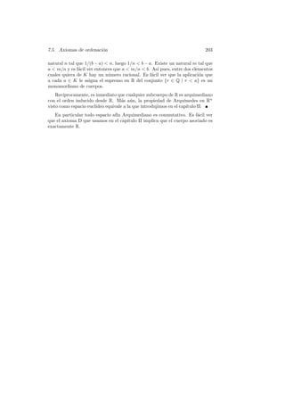 7.5. Axiomas de ordenaci´n
                        o                                                   203

natural n tal que 1/(b − a)  n, luego 1/n  b − a. Existe un natural m tal que
a  m/n y es f´cil ver entonces que a  m/n  b. As´ pues, entre dos elementos
               a                                     ı
cuales quiera de K hay un n´mero racional. Es f´cil ver que la aplicaci´n que
                             u                    a                     o
a cada a ∈ K le asigna el supremo en R del conjunto {r ∈ Q | r  a} es un
monomorﬁsmo de cuerpos.
    Rec´ıprocamente, es inmediato que cualquier subcuerpo de R es arquimediano
con el orden inducido desde R. M´s a´n, la propiedad de Arqu´
                                     a u                            ımedes en Rn
visto como espacio eucl´ıdeo equivale a la que introdujimos en el cap´
                                                                     ıtulo II.
   En particular todo espacio af´ Arquimediano es conmutativo. Es f´cil ver
                                ın                                     a
que el axioma D que usamos en el cap´
                                    ıtulo II implica que el cuerpo asociado es
exactamente R.
 