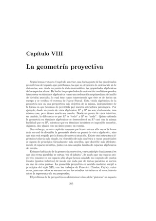 Cap´
   ıtulo VIII

La geometr´ proyectiva
          ıa

    Seg´n hemos visto en el cap´
        u                       ıtulo anterior, una buena parte de las propiedades
geom´tricas del espacio que percibimos, las que no dependen de ordenaci´n ni de
      e                                                                    o
distancias, son, desde un punto de vista matem´tico, las propiedades algebraicas
                                                 a
de los espacios aﬁnes. De hecho las propiedades de ordenaci´n tambi´n se pueden
                                                            o         e
interpretar en t´rminos algebraicos como una ordenaci´n arquimediana del anillo
                 e                                        o
de divisi´n asociado, lo cual trae como consecuencia que ´ste es de hecho un
          o                                                  e
cuerpo y se veriﬁca el teorema de Papos–Pascal. Esta visi´n algebraica de la
                                                              o
geometr´ nos da una perspectiva m´s objetiva de la misma, independiente de
         ıa                             a
la forma en que tenemos de percibirla por nuestra estructura psicol´gica. Por
                                                                         o
ejemplo, desde un punto de vista algebraico, R3 y R4 no son, ciertamente, una
misma cosa, pero tienen mucho en com´ n. Desde un punto de vista intuitivo,
                                            u
en cambio, la diferencia es que R3 es “todo” y R4 es “nada”. Quien entienda
la geometr´ en t´rminos algebraicos se desenvolver´ en R4 casi con la misma
            ıa     e                                     a
facilidad que en R3 , mientras que en t´rminos intuitivos es imposible concebir,
                                          e
digamos, dos planos con un unico punto en com´n.
                              ´                     u
    Sin embargo, en este cap´ ıtulo veremos que la estructura af´ no es la forma
                                                                 ın
m´s natural de describir la geometr´ desde un punto de vista algebraico, sino
  a                                    ıa
que a´n est´ sesgada por la forma de nuestra intuici´n. Existe otra estructura al-
      u      a                                         o
gebraica todav´ m´s simple, en el sentido de m´s sim´trica y cuyas propiedades
                ıa a                              a       e
se siguen de principios formalmente m´s sencillos, que describe m´s eﬁciente-
                                           a                           a
mente el espacio intuitivo, junto con una amplia familia de espacios algebraicos
de inter´s.
         e
    Estamos hablando de la geometr´ proyectiva, cuyo principio fundamental es
                                      ıa
que dos rectas paralelas se cortan “en el inﬁnito”, de modo que un espacio pro-
yectivo consiste en un espacio af´ al que hemos a˜adido un conjunto de puntos
                                  ın                  n
ideales (puntos inﬁnitos) de modo que cada par de rectas paralelas se corten
en uno de estos puntos. La geometr´ proyectiva en sentido moderno surgi´ a
                                        ıa                                     o
principios del siglo XIX, con los trabajos de Poncelet, Chasles, Cayley, entre
otros, pero sus ra´ se encuentran en los estudios iniciados en el renacimiento
                   ıces
sobre la representaci´n en perspectiva.
                      o
    El problema de la perspectiva es determinar c´mo debe ‘pintarse’ un espacio
                                                    o

                                       205
 