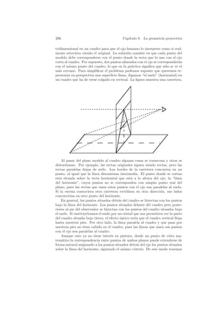 206                                         Cap´
                                               ıtulo 8. La geometr´ proyectiva
                                                                  ıa

tridimensional en un cuadro para que el ojo humano lo interprete como si real-
mente estuviera viendo el original. La soluci´n consiste en que cada punto del
                                              o
modelo debe corresponderse con el punto donde la recta que lo une con el ojo
corta al cuadro. Por supuesto, dos puntos alineados con el ojo se corresponder´n
                                                                              a
con el mismo punto del cuadro, lo que en la pr´ctica signiﬁca que s´lo se ve el
                                                a                     o
m´s cercano. Para simpliﬁcar el problema podemos suponer que queremos re-
  a
presentar en perspectiva una superﬁcie llana, digamos “el suelo” (horizontal) en
un cuadro que ha de verse colgado en vertical. La ﬁgura muestra una carretera.




     Al pasar del plano modelo al cuadro algunas cosas se conservan y otras se
distorsionan. Por ejemplo, las rectas originales siguen siendo rectas, pero las
rectas paralelas dejan de serlo. Los bordes de la carretera concurren en un
punto, al igual que la l´ ınea discontinua intermedia. El punto donde se cortan
est´ situado sobre la recta horizontal que est´ a la altura del ojo, la “l´
    a                                             a                            ınea
del horizonte”, cuyos puntos no se corresponden con ning´n punto real del
                                                                u
plano, pues las rectas que unen estos puntos con el ojo son paralelas al suelo.
Si la escena contuviera otra carretera rectil´  ınea en otra direcci´n, sus lados
                                                                     o
concurrir´ en otro punto del horizonte.
           ıan
     En general, los puntos situados detr´s del cuadro se biyectan con los puntos
                                          a
bajo la l´ınea del horizonte. Los puntos situados delante del cuadro pero poste-
riores al pie del observador se biyectan con los puntos del cuadro situados bajo
el suelo. Si sustituy´ramos el suelo por un cristal que nos permitiera ver la parte
                     e
del cuadro situada bajo tierra, el efecto optico ser´ que el cuadro vertical llega
                                            ´        ıa
hasta nuestros pies. Por otro lado, la l´  ınea paralela al cuadro y que pasa por
nuestros pies no tiene cabida en el cuadro, pues las l´ ıneas que unen sus puntos
con el ojo son paralelas al cuadro.
     Aunque esto ya no tiene inter´s en pintura, desde un punto de vista ma-
                                     e
tem´tico la correspondencia entre puntos de ambos planos puede extenderse de
     a
forma natural asignando a los puntos situados detr´s del ojo los puntos situados
                                                      a
sobre la l´ınea del horizonte, siguiendo el mismo criterio. De este modo tenemos
 