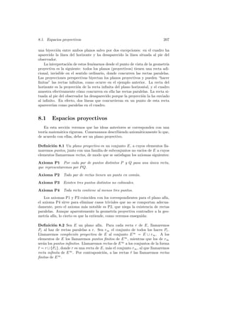8.1. Espacios proyectivos                                                   207

una biyecci´n entre ambos planos salvo por dos excepciones: en el cuadro ha
            o
aparecido la l´ınea del horizonte y ha desaparecido la l´ınea situada al pie del
observador.
    La interpretaci´n de estos fen´menos desde el punto de vista de la geometr´
                   o              o                                           ıa
proyectiva es la siguiente: todos los planos (proyectivos) tienen una recta adi-
cional, invisible en el sentido ordinario, donde concurren las rectas paralelas.
Las proyecciones perspectivas biyectan los planos proyectivos y pueden “hacer
ﬁnitas” las rectas inﬁnitas, como ocurre en el ejemplo anterior. La recta del
horizonte es la proyecci´n de la recta inﬁnita del plano horizontal, y el cuadro
                         o
muestra efectivamente c´mo concurren en ella las rectas paralelas. La recta si-
                          o
tuada al pie del observador ha desaparecido porque la proyecci´n la ha enviado
                                                                o
al inﬁnito. En efecto, dos l´ ıneas que concurrieran en un punto de esta recta
aparecer´ como paralelas en el cuadro.
         ıan


8.1     Espacios proyectivos
    En esta secci´n veremos que las ideas anteriores se corresponden con una
                 o
teor´ matem´tica rigurosa. Comenzamos describiendo axiom´ticamente lo que,
    ıa       a                                              a
de acuerdo con ellas, debe ser un plano proyectivo.

Deﬁnici´n 8.1 Un plano proyectivo es un conjunto E, a cuyos elementos lla-
        o
maremos puntos, junto con una familia de subconjuntos no vac´ de E a cuyos
                                                              ıos
elementos llamaremos rectas, de modo que se satisfagan los axiomas siguientes:

Axioma P1 Por cada par de puntos distintos P y Q pasa una unica recta,
                                                          ´
que representaremos por P Q.

Axioma P2      Todo par de rectas tienen un punto en com´n.
                                                        u

Axioma P3      Existen tres puntos distintos no colineales.

Axioma P4      Toda recta contiene al menos tres puntos.
    Los axiomas P1 y P3 coinciden con los correspondientes para el plano af´
                                                                           ın,
el axioma P4 sirve para eliminar casos triviales que no se comportan adecua-
damente, pero el axioma m´s notable es P2, que niega la existencia de rectas
                           a
paralelas. Aunque aparentemente la geometr´ proyectiva contradice a la geo-
                                             ıa
metr´ af´ lo cierto es que la extiende, como veremos enseguida:
     ıa ın,

Deﬁnici´n 8.2 Sea E un plano af´
         o                            ın. Para cada recta r de E, llamaremos
Pr al haz de rectas paralelas a r. Sea r∞ el conjunto de todos los haces Pr .
Llamaremos compleci´n proyectiva de E al conjunto E ∞ = E ∪ r∞ . A los
                       o
elementos de E los llamaremos puntos ﬁnitos de E ∞ , mientras que los de r∞
ser´n los puntos inﬁnitos. Llamaremos rectas de E ∞ a los conjuntos de la forma
   a
r = r ∪ {Pr }, donde r es una recta de E, m´s el conjunto r∞ , al que llamaremos
¯                                          a
recta inﬁnita de E ∞ . Por contraposici´n, a las rectas r las llamaremos rectas
                                         o               ¯
ﬁnitas de E ∞ .
 
