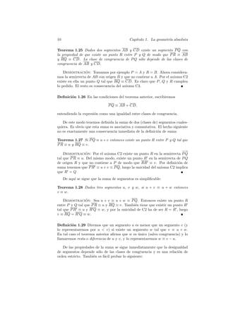 10                                          Cap´
                                               ıtulo 1. La geometr´ absoluta
                                                                  ıa

Teorema 1.25 Dados dos segmentos AB y CD existe un segmento P Q con
la propiedad de que existe un punto R entre P y Q de modo que P R ≡ AB
y RQ ≡ CD. La clase de congruencia de P Q s´lo depende de las clases de
                                               o
congruencia de AB y CD.

    Demostracion: Tomamos por ejemplo P = A y R = B. Ahora considera-
                  ´
mos la semirrecta de AB con origen B y que no contiene a A. Por el axioma C2
existe en ella un punto Q tal que RQ ≡ CD. Es claro que P , Q y R cumplen
lo pedido. El resto es consecuencia del axioma C3.

Deﬁnici´n 1.26 En las condiciones del teorema anterior, escribiremos
       o

                               P Q ≡ AB + CD,

entendiendo la expresi´n como una igualdad entre clases de congruencia.
                      o

   De este modo tenemos deﬁnida la suma de dos (clases de) segmentos cuales-
quiera. Es obvio que esta suma es asociativa y conmutativa. El hecho siguiente
no es exactamente una consecuencia inmediata de la deﬁnici´n de suma:
                                                           o

Teorema 1.27 Si P Q ≡ u + v entonces existe un punto R entre P y Q tal que
P R ≡ u y RQ ≡ v.
                                                                        −
                                                                        −→
    Demostracion: Por el axioma C2 existe un punto R en la semirrecta P Q
                 ´
tal que P R ≡ u. Del mismo modo, existe un punto R en la semirrecta de P Q
de origen R y que no contiene a P de modo que RR ≡ v. Por deﬁnici´n deo
suma tenemos que P R ≡ u + v ≡ P Q, luego la unicidad del axioma C2 implica
que R = Q
     De aqu´ se sigue que la suma de segmentos es simpliﬁcable:
           ı

Teorema 1.28 Dados tres segmentos u, v y w, si u + v ≡ u + w entonces
v ≡ w.

    Demostracion: Sea u + v ≡ u + w ≡ P Q. Entonces existe un punto R
                 ´
entre P y Q tal que P R ≡ u y RQ ≡ v. Tambi´n tiene que existir un punto R
                                            e
tal que P R ≡ u y R Q ≡ w, y por la unicidad de C2 ha de ser R = R , luego
v ≡ RQ = R Q ≡ w.

Deﬁnici´n 1.29 Diremos que un segmento u es menor que un segmento v (y
         o
lo representaremos por u < v) si existe un segmento w tal que v ≡ u + w.
En tal caso el teorema anterior aﬁrma que w es unico (salvo congruencia) y lo
                                                  ´
llamaremos resta o diferencia de u y v, y lo representaremos w ≡ v − u.

   De las propiedades de la suma se sigue inmediatamente que la desigualdad
de segmentos depende s´lo de las clases de congruencia y es una relaci´n de
                        o                                             o
orden estricto. Tambi´n es f´cil probar lo siguiente:
                     e      a
 