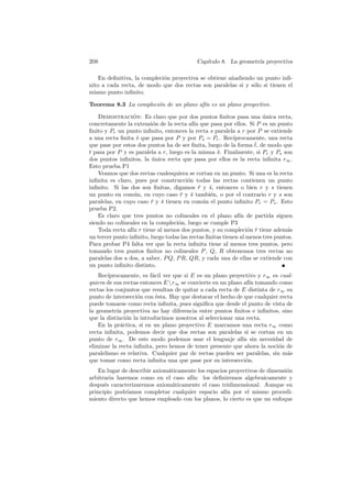 208                                         Cap´
                                               ıtulo 8. La geometr´ proyectiva
                                                                  ıa

    En deﬁnitiva, la compleci´n proyectiva se obtiene a˜adiendo un punto inﬁ-
                             o                         n
nito a cada recta, de modo que dos rectas son paralelas si y s´lo si tienen el
                                                               o
mismo punto inﬁnito.

Teorema 8.3 La compleci´n de un plano af´ es un plano proyectivo.
                       o                ın

    Demostracion: Es claro que por dos puntos ﬁnitos pasa una unica recta,
                  ´                                                    ´
concretamente la extensi´n de la recta af´ que pasa por ellos. Si P es un punto
                          o                ın
ﬁnito y Pr un punto inﬁnito, entonces la recta s paralela a r por P se extiende
a una recta ﬁnita s que pasa por P y por Ps = Pr . Rec´
                   ¯                                       ıprocamente, una recta
                                                                   ¯
que pase por estos dos puntos ha de ser ﬁnita, luego de la forma t, de modo que
t pasa por P y es paralela a r, luego es la misma s. Finalmente, si Pr y Ps son
                                                    ¯
dos puntos inﬁnitos, la unica recta que pasa por ellos es la recta inﬁnita r∞ .
                          ´
Esto prueba P1
    Veamos que dos rectas cualesquiera se cortan en un punto. Si una es la recta
inﬁnita es claro, pues por construcci´n todas las rectas contienen un punto
                                        o
inﬁnito. Si las dos son ﬁnitas, digamos r y s, entonces o bien r y s tienen
                                             ¯ ¯
un punto en com´n, en cuyo caso r y s tambi´n, o por el contrario r y s son
                  u                 ¯ ¯          e
paralelas, en cuyo caso r y s tienen en com´n el punto inﬁnito Pr = Ps . Esto
                         ¯ ¯                  u
prueba P2.
    Es claro que tres puntos no colineales en el plano af´ de partida siguen
                                                              ın
siendo no colineales en la compleci´n, luego se cumple P3
                                   o
    Toda recta af´ r tiene al menos dos puntos, y su compleci´n r tiene adem´s
                 ın                                              o ¯             a
un tercer punto inﬁnito, luego todas las rectas ﬁnitas tienen al menos tres puntos.
Para probar P4 falta ver que la recta inﬁnita tiene al menos tres puntos, pero
tomando tres puntos ﬁnitos no colineales P , Q, R obtenemos tres rectas no
paralelas dos a dos, a saber, P Q, P R, QR, y cada una de ellas se extiende con
un punto inﬁnito distinto.
    Rec´ıprocamente, es f´cil ver que si E es un plano proyectivo y r∞ es cual-
                          a
quiera de sus rectas entonces E r∞ se convierte en un plano af´ tomando como
                                                               ın
rectas los conjuntos que resultan de quitar a cada recta de E distinta de r∞ su
punto de intersecci´n con ´sta. Hay que destacar el hecho de que cualquier recta
                    o       e
puede tomarse como recta inﬁnita, pues signiﬁca que desde el punto de vista de
la geometr´ proyectiva no hay diferencia entre puntos ﬁnitos e inﬁnitos, sino
            ıa
que la distinci´n la introducimos nosotros al seleccionar una recta.
                o
    En la pr´ctica, si en un plano proyectivo E marcamos una recta r∞ como
              a
recta inﬁnita, podemos decir que dos rectas son paralelas si se cortan en un
punto de r∞ . De este modo podemos usar el lenguaje af´ sin necesidad de
                                                            ın
eliminar la recta inﬁnita, pero hemos de tener presente que ahora la noci´n de
                                                                          o
paralelismo es relativa. Cualquier par de rectas pueden ser paralelas, sin m´sa
que tomar como recta inﬁnita una que pase por su intersecci´n.o
   En lugar de describir axiom´ticamente los espacios proyectivos de dimensi´n
                              a                                             o
arbitraria haremos como en el caso af´ los deﬁniremos algebraicamente y
                                      ın:
despu´s caracterizaremos axiom´ticamente el caso tridimensional. Aunque en
      e                         a
principio podr´ıamos completar cualquier espacio af´ por el mismo procedi-
                                                    ın
miento directo que hemos empleado con los planos, lo cierto es que un enfoque
 