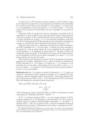 8.1. Espacios proyectivos                                                               211

    A cada recta r en R2 le podemos asociar el plano πr que la contiene y pasa
por el origen O. Los puntos de r se corresponden con todas las rectas contenidas
en π excepto una de ellas, la recta R donde πr corta al plano z = 0. Dos rectas
r y s son paralelas si y s´lo si los planos πr y πs cortan al plano z = 0 en una
                           o
misma recta R (pues las intersecciones han de ser paralelas con un punto en
com´n).
    u
    Llamemos P2 (R) al conjunto de todos los subespacios vectoriales de R3 de
dimensi´n 1, es decir, todas las rectas que pasan por el origen. Entonces hemos
         o
visto que los puntos de R2 se pueden biyectar con los elementos de P2 (R) que
no est´n contenidos en el plano z = 0, y esta biyecci´n transforma cada recta
       a                                                o
r de R2 en el subconjunto de P2 (R) formado por los subespacios contenidos en
un plano πr distintos del unico subespacio R contenido en el plano z = 0.
                            ´
    Pues bien, para cada recta r, llamamos r al conjunto de todos los elementos
                                             ¯
de P2 (R) contenidos en πr . De este modo, r contiene las rectas asociadas a
                                                ¯
los puntos de r m´s un punto inﬁnito R, con la propiedad de que a todas las
                    a
rectas paralelas a r les a˜adimos el mismo punto R. As´ pues, P2 (R) es la
                             n                                ı
compleci´n proyectiva de R2 si identiﬁcamos los puntos de R2 (puntos ﬁnitos)
          o
con los elementos de P2 (R) que no est´n contenidos en el plano z = 0, y los
                                          a
puntos inﬁnitos con los que s´ lo est´n.
                                ı     a
    M´s en general, para subespacio vectorial π de R3 de dimensi´n 2 (cada plano
      a                                                          o
que pasa por el origen), deﬁnimos la recta π como el conjunto de elementos de
                                             ¯
P2 (R) contenidos en π. Si el plano π es distinto de z = 0, entonces π es la
                                                                          ¯
extensi´n de una recta af´ concretamente de la recta donde π corta a z = 1.
        o                   ın,
Si π es el plano z = 0, entonces π est´ formado por todos los puntos inﬁnitos,
                                   ¯    a
es decir, π es la recta inﬁnita.
           ¯

Deﬁnici´n 8.6 Sea V un espacio vectorial de dimensi´n n + 1 ≥ 2 sobre un
        o                                             o
cuerpo K. Llamaremos espacio proyectivo asociado a V al conjunto P(V ) for-
mado por todos los subespacios de V de dimensi´n 1. Para cada subespacio W
                                                o
de V observamos que P(W ) ⊂ P(V ). A los subconjuntos de P(V ) de la forma
P(W ) los llamaremos variedades lineales proyectivas.

    Notar que P(W ) determina a W , pues

                                     W =              P.
                                           P ∈P(W )

A W lo llamaremos espacio soporte de P(W ) y a P(W ) la llamaremos variedad
inducida por W . Deﬁnimos dim P(W ) = dim W − 1.
   Si W = 0 entonces tenemos P(W ) = ∅, pues ning´n elemento de P(V )
                                                       u
(ning´n subespacio de V de dimensi´n 1) est´ contenido en 0. Por lo tanto el
     u                             o        a
conjunto vac´ es la (´nica) variedad lineal de dimensi´n −1. Si dim W = 1
            ıo        u                               o
entonces P(W ) = {W } es un punto de P(V ), luego las variedades lineales de
dimensi´n 0 son los puntos.1 Llamaremos rectas, planos e hiperplanos de P(V )
       o
  1 En  sentido estricto son los conjuntos con un solo punto. En cuanto a la interpretaci´n
                                                                                         o
esto es irrelevante, pero t´cnicamente ser´ util llamar “puntos” no a los elementos de P(V )
                           e              a ´
sino a sus subconjuntos con un solo punto.
 