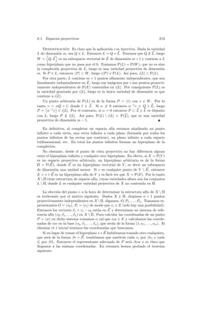 8.1. Espacios proyectivos                                                               213

    Demostracion: Es claro que la aplicaci´n i es inyectiva. Dada la variedad
                 ´                           o
L de dimensi´n m, sea Q ∈ L. Entonces L = Q + L. Tenemos que Q ∈ L, luego
              o                                                     /
W = Q, L es un subespacio vectorial de E   ˆ de dimensi´n m + 1 y contiene a L
                                                        o
como hiperplano que no pasa por el 0. Tomamos P(L) = P(W ), que no es sino
la compleci´n proyectiva de L, luego es una variedad proyectiva de dimensi´n
            o                                                               o
m. Si P ∈ L, entonces P ⊂ W , luego i(P ) ∈ P(L). As´ pues, i[L] ⊂ P(L).
                                                        ı
    Por otra parte, L contiene m + 1 puntos af´ınmente independientes, que son
                               ˆ
linealmente independientes en E, luego sus im´genes por i son puntos proyecti-
                                               a
vamente independientes de P(E) contenidos en i[L]. Por consiguiente P(L) es
la variedad generada por i[L], luego es la unica variedad de dimensi´n m que
                                           ´                        o
contiene a i[L].
    Un punto arbitrario de P(L) es de la forma P = v con v ∈ W . Por lo
tanto v = αQ + l, donde l ∈ L. Si α = 0 entonces α−1 v ∈ Q + L, luego
P = α−1 v ∈ i[L]. Por el contrario, si α = 0 entonces P ⊂ L y L es disjunto
con L, luego P ∈ i[L]. As´ pues, P(L)  i[L] = P(L), que es una variedad
                 /           ı
proyectiva de dimensi´n m − 1.
                      o

    En deﬁnitiva, al completar un espacio af´ estamos a˜adiendo un punto
                                                ın          n
inﬁnito a cada recta, una recta inﬁnita a cada plano (formada por todos los
puntos inﬁnitos de las rectas que contiene), un plano inﬁnito a cada espacio
tridimensional, etc. En total los puntos inﬁnitos forman un hiperplano de la
compleci´n.
         o
    No obstante, desde el punto de vista proyectivo no hay diferencia alguna
entre el hiperplano inﬁnito y cualquier otro hiperplano. En efecto, si X = P(V )
es un espacio proyectivo arbitrario, un hiperplano arbitrario es de la forma
Π = P(E), donde E es un hiperplano vectorial de V , es decir un subespacio
de dimensi´n una unidad menor. Si v es cualquier punto de V  E, entonces
            o
E = v + E es un hiperplano af´ de V y es f´cil ver que X = P(E). Por lo tanto
                               ın           a
X  Π tiene estructura de espacio af´ cuyas variedades aﬁnes son los conjuntos
                                    ın,
L  Π, donde L es cualquier variedad proyectiva de X no contenida en Π.

    La elecci´n del punto v a la hora de determinar la estructura af´ de X  Π
             o                                                               ın
es irrelevante por el motivo siguiente. Dados X y Π, elegimos n + 1 puntos
proyectivamente independientes en X  Π, digamos, O, P1 , . . ., Pn . Tomamos re-
presentantes O = v0 , Pi = vi de modo que vi ∈ E (s´lo hay una posibilidad).
                                                               o
Entonces los vectores vi = vi − v0 est´n en E y determinan un sistema de refe-
                                             a
rencia af´ (v0 ; v1 , . . ., vn ) en X  Π. Para calcular las coordenadas de un punto
          ın
P = w en dicho sistema tomamos α tal que αw ∈ E y calculamos las coorde-
nadas de αw en la base (v0 , v1 , . . ., vn ), que ser´n de la forma (1, α1 , . . ., αn ). Al
                                                      a
eliminar el 1 inicial tenemos las coordenadas que buscamos.
    Si en lugar de tomar el hiperplano v + E hubi´ramos tomado otro cualquiera,
                                                        e
que ser´ de la forma βv + E, tendr´
        a                                  ıamos que sustituir cada vi por βvi y cada
vi por βvi . Entonces el representante adecuado de P ser´ βαw y es claro que
                                                                  a
llegamos a las mismas coordenadas. En resumen hemos probado el teorema
siguiente:
 