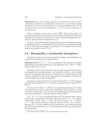 214                                               Cap´
                                                     ıtulo 8. La geometr´ proyectiva
                                                                        ıa

Teorema 8.11 Sea X un espacio proyectivo de dimensi´n n y sea Π = P(E)
                                                        o
un hiperplano. Entonces las coordenadas cartesianas de un punto ﬁnito respecto
al sistema de referencia determinado por n + 1 puntos independientes de X  Π
no depende de la elecci´n del hiperplano E = v + E con que se determine la
                        o
estructura af´
             ın.
                                               −
                                               −→
    Notar, no obstante, que el vector concreto P Q ∈ E que corresponda a un
par de puntos ﬁnitos P y Q s´ depende de la elecci´n del hiperplano. Observar
                              ı                   o
tambi´n que un conjunto de puntos de X  Π es af´
      e                                            ınmente independiente si y
s´lo si es proyectivamente independiente en X.
 o
   Como en el caso bidimensional, podemos decir que dos variedades proyectivas
son paralelas respecto a un hiperplano Π si se cortan en una variedad contenida
en Π, de modo que esta noci´n de paralelismo se corresponde con la noci´n
                               o                                             o
usual en la geometr´ af´ de X  Π.
                    ıa ın


8.2        Homograf´ y coordenadas homog´neas
                   ıas                  e
   Introducimos ahora los conceptos proyectivos an´logos a las aﬁnidades y las
                                                  a
coordenadas cartesianas en los espacios aﬁnes.

Deﬁnici´n 8.12 Sea u : V −→ W un isomorﬁsmo entre espacios vectoriales.
        o
Llamaremos homograf´ inducida por u a la aplicaci´n H(u) : P (V ) −→ P (W )
                   ıa                            o
dada por H(u) v = u(v) .

    Obviamente H(u) es una biyecci´n entre los espacios proyectivos que hace
                                    o
corresponder las variedades lineales. La restricci´n de H(u) a una variedad
                                                   o
lineal es la homograf´ inducida por la restricci´n de u al espacio soporte de la
                     ıa                         o
variedad. Tambi´n es claro que la composici´n de homograf´ y la inversa de
                  e                          o                ıas
una homograf´ son de nuevo homograf´
               ıa                      ıas.
   Llamaremos grupo proyectivo de un espacio proyectivo X = P(V ) al grupo
de todas las homograf´ de X en s´ mismo. Lo representaremos2 por GP(X) o
                     ıas        ı
GP(V ).
    Es claro que H : GL(V ) −→ GP(V ) es un epimorﬁsmo de grupos. Su n´cleo
                                                                        u
est´ formado por todas las aplicaciones lineales que dejan invariante a cada
   a
recta de V que pasa por 0. Es claro que tales aplicaciones son exactamente las
homotecias lineales de V . As´ pues, GP(V ) ∼ GL(V )/H(V ).
                             ı              =
    Si f : E −→ F es una aﬁnidad biyectiva entre dos espacios aﬁnes, hemos
                                                          ¯ ˆ        ˆ
probado que f se extiende a una unica aplicaci´n lineal f : E −→ F . Llama-
                                   ´             o
remos H(f ) = H(f  ¯) : P(E) −→ P(F ). Es f´cil ver que si i : E −→ P(E) y
                                               a
j : F −→ P(F ) son las inclusiones can´nicas, entonces i◦H(f ) = f ◦j. Si identi-
                                      o
ﬁcamos a E y F con sus im´genes en sus compleciones, esto se interpreta como
                            a
que H(f ) es una extensi´n de f . Consecuentemente H(f ) ﬁja al hiperplano
                          o
inﬁnito de P(E).
  2 La   notaci´n usual es PGL(V ), por projective general linear group.
               o
 