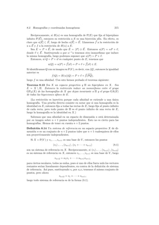8.2. Homograf´ y coordenadas homog´neas
             ıas                  e                                             215

    Rec´
       ıprocamente, si H(u) es una homograf´ de P(E) que ﬁja al hiperplano
                                             ıa
inﬁnito P(E), entonces su restricci´n a E es una biyecci´n af´ En efecto, es
                                   o                    o    ın.
claro que u[E] ⊂ E, luego de hecho u[E] = E. Llamemos f a la restricci´n de
                                                                      o
u a E y f a la restricci´n de H(u) a E.
                        o
                                     ˆ
    Sea E = P + E, de modo que E = P ⊕ E. Entonces u(P ) = αP + v,
donde v ∈ E. Sustituyendo u por α−1 u tenemos otro isomorﬁsmo que induce
la misma homograf´ luego podemos suponer que u(P ) = P + v.
                   ıa,
    Entonces, si Q = P + w es cualquier punto de E, tenemos que
                   u(Q) = u(P ) + f (w) = P + v + f (w) ∈ E.
Si identiﬁcamos Q con su imagen en P(V ), es decir, con Q , entonces la igualdad
anterior es
                                                      −
                                                      −→
                     f (Q) = H(u)(Q) = P + v + f (P Q),
luego f es una aﬁnidad. Con esto hemos probado el teorema siguiente:
Teorema 8.13 Sea X un espacio proyectivo y Π un hiperplano en X. Sea
E = X  Π. Entonces la restricci´n induce un isomorﬁsmo entre el grupo
                                     o
GPΠ (X) de las homograf´ de X que dejan invariante a Π y el grupo GA(E)
                          ıas
de todas las biyecciones aﬁnes de E.
   (La restricci´n es inyectiva porque cada aﬁnidad se extiende a una unica
                o                                                           ´
homograf´ Una prueba directa consiste en notar que si una homograf´ es la
          ıa.                                                            ıa
identidad en E, entonces ﬁja a todas las rectas de E, luego ﬁja al punto inﬁnito
de cada recta, pero todo punto de Π es el punto inﬁnito de una recta de E,
luego la homograf´ es la identidad en X.)
                  ıa
   Sabemos que una aﬁnidad en un espacio de dimensi´n n est´ determinada
                                                     o      a
por su imagen sobre n + 1 puntos independientes. Esto no es cierto para las
homograf´ıas. Hemos de tener en cuenta n + 2 puntos.
Deﬁnici´n 8.14 Un sistema de referencia en un espacio proyectivo X de di-
        o
mensi´n n es un conjunto de n + 2 puntos tales que n + 1 cualesquiera de ellos
     o
son proyectivamente independientes.
   Si X = P(V ) y v1 , . . ., vn+1 es una base de V , entonces los puntos
                         v1 , . . ., vn+1 , v1 + · · · + vn+1                 (8.1)
son un sistema de referencia en X. Rec´ıprocamente, si v1 , . . ., vn+1 , vn+2
es un sistema de referencia en X, entonces v1 , . . ., vn+1 es una base de V , luego
                         vn+2 = α1 v1 + · · · + αn+1 vn+1 ,
para ciertos escalares, todos no nulos, pues si uno de ellos fuera nulo los vectores
restantes ser´ linealmente dependientes, en contra de la deﬁnici´n de sistema
             ıan                                                     o
de referencia. As´ pues, sustituyendo vi por αi vi tenemos el mismo conjunto de
                  ı
puntos, pero ahora
                             vn+2 = v1 + · · · + vn+1 ,
luego todo sistema de referencia es de la forma (8.1).
 