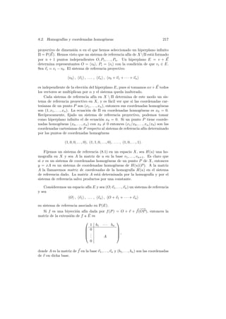 8.2. Homograf´ y coordenadas homog´neas
             ıas                  e                                                     217

proyectivo de dimensi´n n en el que hemos seleccionado un hiperplano inﬁnito
                        o
Π = P(E). Hemos visto que un sistema de referencia af´ de X  Π est´ formado
                                                       ın           a
por n + 1 puntos independientes O, P1 , . . ., Pn . Un hiperplano E = v + E
determina representantes O = v0 , Pi = vi con la condici´n de que vi ∈ E.
                                                             o
Sea vi = vi − v0 . El sistema de referencia proyectivo

                     v0 , v1 , . . . , vn , v0 + v1 + · · · + vn

es independiente de la elecci´n del hiperplano E, pues si tomamos αv + E todos
                                 o
los vectores se multiplican por α y el sistema queda inalterado.
    Cada sistema de referencia af´ en X  Π determina de este modo un sis-
                                      ın
tema de referencia proyectivo en X, y es f´cil ver que si las coordenadas car-
                                                a
tesianas de un punto P son (x1 , . . ., xn ), entonces sus coordenadas homog´neas  e
son (1, x1 , . . ., xn ). La ecuaci´n de Π en coordenadas homog´neas es x0 = 0.
                                   o                                e
Rec´ıprocamente, ﬁjado un sistema de referencia proyectivo, podemos tomar
como hiperplano inﬁnito el de ecuaci´n x0 = 0. Si un punto P tiene coorde-
                                          o
nadas homog´neas (x0 , . . ., xn ) con x0 = 0 entonces (x1 /x0 , . . ., xn /x0 ) son las
                  e
coordenadas cartesianas de P respecto al sistema de referencia af´ determinado
                                                                       ın
por los puntos de coordenadas homog´neas  e

                  (1, 0, 0, . . ., 0), (1, 1, 0, . . ., 0), . . . , (1, 0, . . ., 1).

    Fijemos un sistema de referencia (8.1) en un espacio X, sea H(u) una ho-
mograf´ en X y sea A la matriz de u en la base v1 , . . ., vn+1 . Es claro que
        ıa
si x es un sistema de coordenadas homog´neas de un punto P de X, entonces
                                          e
y = xA es un sistema de coordenadas homog´neas de H(u)(P ). A la matriz
                                              e
A la llamaremos matriz de coordenadas de la homograf´ H(u) en el sistema
                                                         ıa
de referencia dado. La matriz A est´ determinada por la homograf´ y por el
                                    a                               ıa
sistema de referencia salvo productos por una constante.

    Consideremos un espacio af´ E y sea (O; v1 , . . ., vn ) un sistema de referencia
                              ın
y sea
                      O , v1 , . . . , vn , O + v1 + · · · + vn

su sistema de referencia asociado en P(E).
                                                         −
                                                         −→
  Si f es una biyecci´n af´ dada por f (P ) = O + v + f (OP ), entonces la
                       o    ın
                               ˆ
matriz de la extensi´n de f a E es
                    o
                                                              
                                        1 b1       · · · bn
                                       0                      
                                                              
                                       .                      ,
                                       .
                                        .          A           
                                        0

donde A es la matriz de f en la base v1 , . . ., vn y (b1 , . . ., bn ) son las coordenadas
de v en dicha base.
 