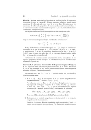 218                                           Cap´
                                                 ıtulo 8. La geometr´ proyectiva
                                                                    ıa

Ejemplo Veamos la expresi´n coordenada de las homograf´ de una recta
                              o                              ıas
proyectiva X sobre un cuerpo K. Fijamos un punto inﬁnito y consideramos
                                                      ´
un sistema de referencia af´ en el resto de la recta. Este determina a su vez
                           ın
un sistema de referencia proyectivo, de modo que la coordenada cartesiana x
se corresponde con las coordenadas homog´neas (1, x). El punto inﬁnito tiene
                                          e
coordenadas homog´neas (0, 1).
                    e
    La expresi´n en coordenadas homog´neas de una homograf´ H es
              o                        e                      ıa

                             d   b                                    ax + b
           H(x) = (1, x)              = (cx + d, ax + b) =       1,
                             c   a                                    cx + d

luego su restricci´n al espacio af´ (en coordenadas cartesianas) es
                  o               ın
                                 ax + b
                       H(x) =           ,   con ad − bc = 0.
                                 cx + d
    Si d = 0 esta f´rmula no tiene sentido para x = −c/d, porque en la expresi´n
                    o                                                           o
homog´nea se ve que la imagen de (1, −c/d) es (0, a − bc/d) = (0, 1), es decir,
        e
el punto inﬁnito. A su vez, la imagen del punto inﬁnito es H(0, 1) = (d, b) =
(1, b/d), o sea, el punto b/d, salvo si d = 0, en cuyo caso el punto inﬁnito queda
ﬁjo y la homograf´ es una aﬁnidad.
                    ıa
   Terminamos la secci´n con una caracterizaci´n de las homograf´ de los
                         o                       o                  ıas
espacios proyectivos reales an´loga a la caracterizaci´n de las aﬁnidades que
                              a                       o
vimos en el cap´
               ıtulo VI.

Teorema 8.16 (Teorema fundamental de la geometr´ proyectiva) Sea
                                                          ıa
f una biyecci´n entre dos espacios proyectivos reales de la misma dimensi´n
             o                                                              o
n ≥ 2 tal que la imagen de tres puntos alineados cualesquiera sean tres puntos
alineados. Entonces f es una homograf´ıa.

   Demostracion: Sea f : X −→ X . Como en el caso af´ dividimos la
                 ´                                  ın,
prueba en varios pasos:

  1. Si A = {P0 , . . ., Pm } de un conjunto de m + 1 puntos proyectivamente
     independientes en X, entonces f [ A ] ⊂ f [A] .
      Por inducci´n sobre m. Para m = 1 se trata de la hip´tesis del teorema.
                  o                                          o
      Supong´moslo cierto para conjuntos de m puntos. Si P ∈ A , entonces
              a
      la recta P Pm corta a P0 , . . ., Pm−1 , que es un hiperplano del espacio
      proyectivo A . Sea Q el punto de corte. Por hip´tesis de inducci´n
                                                        o              o

             f (Q) ∈ f [ P0 , . . ., Pm−1 ] ⊂ f [P0 ], . . ., f [Pm−1 ] ⊂ f [A] .

      A su vez, f (P ) est´ en la recta f (Q)f (Pm ), que est´ en f [A] .
                          a                                  a
  2. La imagen de un conjunto proyectivamente independiente es un conjunto
     proyectivamente independiente.
      En efecto, el conjunto A puede completarse hasta un conjunto A de n + 1
      puntos proyectivamente independientes. Por el apartado anterior tenemos
 