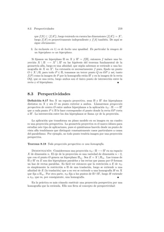 8.3. Perspectividades                                                        219

      que f [X] ⊂ f [A ] , luego teniendo en cuenta las dimensiones f [A ] = X ,
      luego f [A ] es proyectivamente independiente y f [A] tambi´n. De aqu´ se
                                                                  e          ı
      sigue obviamente:

  3. La inclusi´n en 1) es de hecho una igualdad. En particular la imagen de
               o
     un hiperplano es un hiperplano.

    Si ﬁjamos un hiperplano Π en X y Π = f [Π], entonces f induce una bi-
yecci´n X  Π −→ X  Π en las hip´tesis del teorema fundamental de la
      o                                 o
geometr´ af´ luego es una aﬁnidad, que seg´n sabemos se extiende a una ho-
         ıa ın,                              u
mograf´ de X en X . La extensi´n es necesariamente f pues, ﬁjado un punto
        ıa                        o
O ∈ X  Π, para todo P ∈ Π, tomamos un tercer punto Q en OP y as´ tanto
                                                                      ı,
f (P ) como la imagen de P por la homograf´ est´n Π y en la imagen de la recta
                                          ıa a
OQ, que es una recta, luego ambos son el unico punto de intersecci´n entre la
                                           ´                      o
recta y el hiperplano.



8.3     Perspectividades
Deﬁnici´n 8.17 Sea X un espacio proyectivo, sean Π y Π dos hiperplanos
         o
distintos en X y sea O un punto exterior a ambos. Llamaremos proyecci´n        o
perspectiva de centro O entre ambos hiperplanos a la aplicaci´n πO : Π −→ Π
                                                               o
que a cada punto P ∈ Π le hace corresponder el punto donde la recta OP corta
a Π . La intersecci´n entre los dos hiperplanos se llama eje de la proyecci´n.
                   o                                                       o

    La aplicaci´n que transforma un plano modelo en su imagen en un cuadro
                o
es una proyecci´n perspectiva. La geometr´ proyectiva es el marco id´neo para
                 o                           ıa                         o
estudiar este tipo de aplicaciones, pues si quisi´ramos hacerlo desde un punto de
                                                 e
vista af´ tendr´
        ın       ıamos que distinguir constantemente casos particulares a causa
del paralelismo. Por ejemplo, no todo punto tendr´ imagen por una proyecci´n
                                                     ıa                        o
perspectiva.

Teorema 8.18 Toda proyecci´n perspectiva es una homograf´
                          o                             ıa.

    Demostracion: Consideremos una proyecci´n πO : Π −→ Π en un espacio
                  ´                               o
X de dimensi´n n. El eje de la proyecci´n es una variedad de dimensi´n n − 2,
               o                        o                              o
que con el punto O genera un hiperplano Π∞ . Sea E = X  Π∞ . Las trazas de
Π y Π en E son dos hiperplanos paralelos y las rectas que pasan por O forman
un haz de rectas paralelas. Es f´cil ver entonces que la restricci´n a E de πO
                                  a                               o
es simplemente la restricci´n a Π de una traslaci´n, luego se extiende a una
                            o                       o
aﬁnidad de E (la traslaci´n) que a su vez se extiende a una homograf´ H en X
                          o                                          ıa
que ﬁja a Π∞ . Por otra parte, πO ﬁja a los puntos de Π ∩ Π , luego H extiende
a πO , que es, por consiguiente, una homograf´ıa.
   En la pr´ctica es m´s c´modo sustituir una proyecci´n perspectiva por una
            a         a o                              o
homograf´ que la extienda. Ello nos lleva al concepto de perspectividad:
         ıa
 