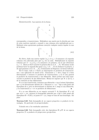 8.3. Perspectividades                                                             223

   Demostracion: Las matrices de la forma
             ´
                                                        k
                                                                    
                                  1
                                     ..                             
                             j            .            α            
                                                                    
                                              ..                    
                                                   .                
                                                       ..           
                                                            .       
                                                                 1

corresponden a transvecciones. Multiplicar una matriz por la derecha por una
de estas matrices equivale a sumarle a una columna otra multiplicada por α.
Mediante estas operaciones podemos convertir cualquier matriz regular en una
de la forma                                  
                                1
                                  ..         
                                     .       
                                                                      (8.2)
                                       1     
                                           α
    En efecto, dada una matriz regular (aij ), si a12 = 0 sumamos a la segunda
columna otra adecuada para que a12 sea no nulo. Multiplicamos la segunda
columna por (1 − a11 )/a12 y la sumamos a la primera, con lo que obtenemos
a11 = 1. Ahora es f´cil convertir la primera ﬁla en (1, 0, . . ., 0). Del mismo modo
                    a
podemos hacer la segunda ﬁla igual a (a21 , 1, 0, . . ., 0) sin deshacer la primera, y
de aqu´ pasamos a (0, 1, 0, . . ., 0). Continuando as´ llegamos a la forma indicada.
       ı                                             ı
    Por lo tanto, todo u ∈ GL(V ) se descompone en producto de transveccio-
nes y una aplicaci´n de matriz (8.2). Claramente α = det u, luego si u tiene
                   o
determinante 1 entonces es producto de transvecciones, y en el caso general
es producto de transvecciones y una dilataci´n. Basta probar que toda trans-
                                                 o
vecci´n es producto de dos dilataciones. Hemos de suponer que K = {0, 1}, o
     o
de lo contrario no hay dilataciones.
    Si u es una transvecci´n, tomamos una dilataci´n v con el mismo hiperplano
                          o                            o
que u y de determinante distinto de 1. Entonces w = uv −1 ﬁja a cada punto del
hiperplano de u, pero su determinante es distinto de 1, luego es una dilataci´n,   o
y en consecuencia u = wv es producto de dilataciones.
   Si u es una dilataci´n en un espacio vectorial V de hiperplano H y tal
                       o
que u(w) = αw, entonces la homograf´ inducida por u ﬁja a cada punto del
                                    ıa
hiperplano Π = P(H) y al punto O = w , luego se trata de una homolog´ As´
                                                                    ıa. ı
pues:

Teorema 8.25 Toda homograf´ de un espacio proyectivo es producto de ho-
                               ıa
molog´
     ıas. En particular de perspectividades.

   Uniendo esto a los resultados anteriores:

Teorema 8.26 Toda homograf´ entre dos hiperplanos Π y Π de un espacio
                               ıa
proyectivo X es producto de proyecciones perspectivas.
 